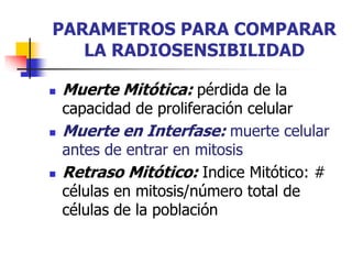 PARAMETROS PARA COMPARAR
LA RADIOSENSIBILIDAD
 Muerte Mitótica: pérdida de la
capacidad de proliferación celular
 Muerte en Interfase: muerte celular
antes de entrar en mitosis
 Retraso Mitótico: Indice Mitótico: #
células en mitosis/número total de
células de la población
 