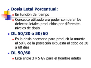  Dosis Letal Porcentual:
 En función del tiempo
 Concepto utilizado ara poder comparar los
defectos letales producidos por diferentes
niveles de dosis
 DL 50/30 o 50/60
 Es la dosis necesaria para producir la muerte
al 50% de la población expuesta al cabo de 30
a 60 días
 DL 50/60
 Está entre 3 y 5 Gy para el hombre adulto
 