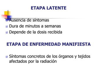 ETAPA LATENTE
 Ausencia de síntomas
 Dura de minutos a semanas
 Depende de la dosis recibida
ETAPA DE ENFERMEDAD MANIFIESTA
 Síntomas concretos de los órganos y tejidos
afectados por la radiación
 