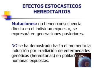 EFECTOS ESTOCASTICOS
HEREDITARIOS
Mutaciones: no tienen consecuencia
directa en el individuo expuesto, se
expresará en generaciones posteriores.
NO se ha demostrado hasta el momento la
inducción por irradiación de enfermedades
genéticas (hereditarias) en poblaciones
humanas expuestas.
 