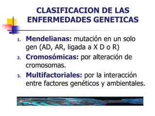 CLASIFICACION DE LAS
ENFERMEDADES GENETICAS
1. Mendelianas: mutación en un solo
gen (AD, AR, ligada a X D o R)
2. Cromosómicas: por alteración de
cromosomas.
3. Multifactoriales: por la interacción
entre factores genéticos y ambientales.
 
