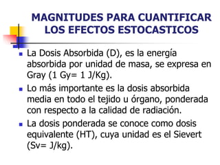 MAGNITUDES PARA CUANTIFICAR
LOS EFECTOS ESTOCASTICOS
 La Dosis Absorbida (D), es la energía
absorbida por unidad de masa, se expresa en
Gray (1 Gy= 1 J/Kg).
 Lo más importante es la dosis absorbida
media en todo el tejido u órgano, ponderada
con respecto a la calidad de radiación.
 La dosis ponderada se conoce como dosis
equivalente (HT), cuya unidad es el Sievert
(Sv= J/kg).
 