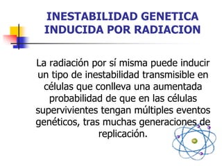 INESTABILIDAD GENETICA
INDUCIDA POR RADIACION
La radiación por sí misma puede inducir
un tipo de inestabilidad transmisible en
células que conlleva una aumentada
probabilidad de que en las células
supervivientes tengan múltiples eventos
genéticos, tras muchas generaciones de
replicación.
 