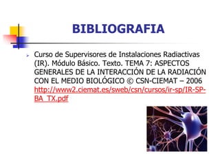 BIBLIOGRAFIA
 Curso de Supervisores de Instalaciones Radiactivas
(IR). Módulo Básico. Texto. TEMA 7: ASPECTOS
GENERALES DE LA INTERACCIÓN DE LA RADIACIÓN
CON EL MEDIO BIOLÓGICO © CSN-CIEMAT – 2006
http://www2.ciemat.es/sweb/csn/cursos/ir-sp/IR-SP-
BA_TX.pdf
 