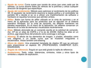  Ajuste de curva: Curva suave que consta de arcos que unen cada par de
vértices. La curva recorre todos los vértices de la polilínea y utiliza cualquier
dirección de tangente que especifique.
 Ajuste del rendimiento: Método para optimizar el rendimiento de los gráficos
3D. El ajustador de rendimiento examina la tarjeta gráfica y el controlador de
pantalla 3D y decide si se va a utilizar una implementación de software o
hardware en aquellas funciones que admiten ambos.
 Alfiler: Botón con forma de alfiler utilizado en la cinta de opciones y en el
menú de la aplicación para los productos que se ejecutan en el sistema
operativo Windows. En la cinta de opciones, los alfileres mantienen los
paneles expandidos. En el menú de la aplicación, los alfileres conservan un
elemento en la lista de elementos visualizados recientemente.
 Alias: Método abreviado de un comando escrito en la solicitud de comando.
Así, CP es un alias de COPIA y Z lo es de ZOOM. Defina los alias en un
archivo..pgp específicos del producto como acad.pgp o aclt.pgp.
 Aliasing: El efecto de los elementos de imagen, o píxeles, alineados como
una diagonal o un borde curvo que se muestren irregulares o
escalonados. Véase también anti-aliasing.
 Altura de objeto: Una propiedad heredada de objetos 2D que se extruyen
para proporcionar un aspecto 3D. (PROPIEDADES, CAMBPROP, ELEV,
ENGROSAR)
 Angulo de referencia: Ángulo en que está girada la rejilla de referencia.
 Anotaciones: Texto, cotas, tolerancias, símbolos, notas y otros tipos de
símbolos u objetos de explicación.
 