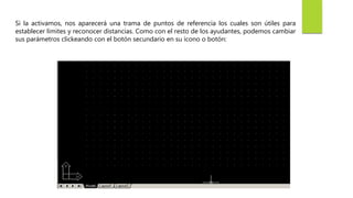 Si la activamos, nos aparecerá una trama de puntos de referencia los cuales son útiles para
establecer límites y reconocer distancias. Como con el resto de los ayudantes, podemos cambiar
sus parámetros clickeando con el botón secundario en su ícono o botón:
 