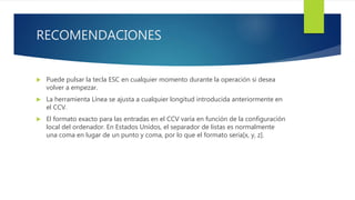 RECOMENDACIONES
 Puede pulsar la tecla ESC en cualquier momento durante la operación si desea
volver a empezar.
 La herramienta Línea se ajusta a cualquier longitud introducida anteriormente en
el CCV.
 El formato exacto para las entradas en el CCV varía en función de la configuración
local del ordenador. En Estados Unidos, el separador de listas es normalmente
una coma en lugar de un punto y coma, por lo que el formato sería[x, y, z].
 