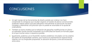 CONCLUSIONES
 Un ágil manejo de las herramientas de diseño asistido por ordenar nos hace
comprender lo ventajosas que resultan respecto al trazado de planos convencionales
pudiendo realizar planos que para dibujarlos manualmente se precisa de una tarea
compleja y obteniendo una precisión que no puede ser alcanzada sin la ayuda de
ordenadores.
 También es bueno resaltar que la realización de pequeñas modificaciones en planos
ya realizados resulta sencilla comparado con la dificultad de hacerlo en formato papel
en el que muchas veces ni siquiera es posible.
 Igualmente, podemos con el AutoCAD, resolver problemas vinculados con los sistema
de tubería de alcantarillado sanitario, que involucra la representación espacial de las
tuberías con sus longitudes propuestas, la ubicación de pozos y zona de excavación,
entre otros.
 