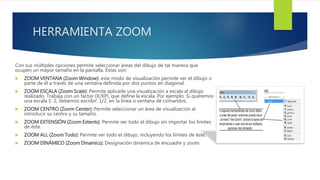 HERRAMIENTA ZOOM
Con sus múltiples opciones permite seleccionar áreas del dibujo de tal manera que
ocupen un mayor tamaño en la pantalla. Estas son:
 ZOOM VENTANA (Zoom Window): este modo de visualización permite ver el dibujo o
parte de él a través de una ventana definida por dos puntos en diagonal.
 ZOOM ESCALA (Zoom Scale): Permite aplicarle una visualización a escala al dibujo
realizado. Trabaja con un factor (X/XP), que define la escala. Por ejemplo: Si queremos
una escala 1: 2, debemos escribir: 1/2, en la línea o ventana de comandos.
 ZOOM CENTRO (Zoom Center): Permite seleccionar un área de visualización al
introducir su centro y su tamaño.
 ZOOM EXTENSIÓN (Zoom Extents): Permite ver todo el dibujo sin importar los límites
de éste.
 ZOOM ALL (Zoom Todo): Permite ver todo el dibujo, incluyendo los límites de éste.
 ZOOM DINÁMICO (Zoom Dinamics): Designación dinámica de encuadre y zoom.
 
