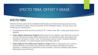 EFECTO TRIM, OFFSET Y ERASE
EFECTO TRIM
Permite eliminar parte de las entidades delimitadas por otras formas que actúan como
aristas cortantes, es decir, recorta las partes de las entidades (líneas, círculos, arcos, poli
líneas) que no necesitamos.
 Procedimiento de la función Escribimos TR + Enter ó bien RR + Enter para Autocad en
español.
 Select objects (Seleccionar objetos): Marcamos el o los objeto/s que delimitan el tramo
a cortar. Una vez marcados todos damos Enter. Es importante notar que todavía No
marcamos “el tramo a cortar”, sino “los elementos que lo cortan” también llamados
“aristas cortantes”. En nuestra figura serían las líneas oblícuas.
 Select object to trim (Seleccionar objetos a cortar): Ahora sí marcamos uno a uno los
tramos de línea o de círculo que queremos eliminar (líneas verticales de nuestro
ejemplo), a medida que lo hacemos se van cortando. Una vez cortados todos damos
Enter para cerrar la función.
 