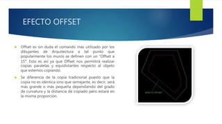 EFECTO OFFSET
 Offset es sin duda el comando más utilizado por los
dibujantes de Arquitectura a tal punto que
popularmente los muros se definen con un “Offset a
15″. Esto es así ya que Offset nos permitirá realizar
copias paralelas y equidistantes respecto al objeto
que estemos copiando.
 Se diferencia de la copia tradicional puesto que la
copia no es idéntica sino que semejante, es decir, será
más grande o más pequeña dependiendo del grado
de curvatura y la distancia de copiado pero estará en
la misma proporción.
 