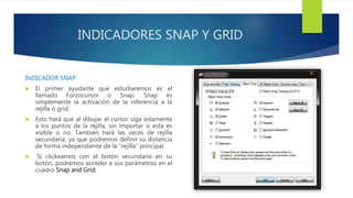 INDICADORES SNAP Y GRID
INDICADOR SNAP
 El primer ayudante que estudiaremos es el
llamado Forzocursor o Snap. Snap es
simplemente la activación de la referencia a la
rejilla o grid.
 Esto hará que al dibujar el cursor siga solamente
a los puntos de la rejilla, sin importar si esta es
visible o no. También hará las veces de rejilla
secundaria, ya que podremos definir su distancia
de forma independiente de la “rejilla” principal.
 Si clickeamos con el botón secundario en su
botón, podremos acceder a sus parámetros en el
cuadro Snap and Grid:
 