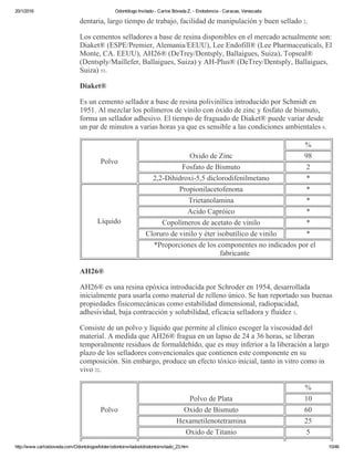 20/1/2016 Odontólogo Invitado ­ Carlos Bóveda Z. ­ Endodoncia ­ Caracas, Venezuela
http://www.carlosboveda.com/Odontologosfolder/odontoinvitadoold/odontoinvitado_23.htm 10/46
dentaria, largo tiempo de trabajo, facilidad de manipulación y buen sellado 2.
Los cementos selladores a base de resina disponibles en el mercado actualmente son:
Diaket® (ESPE/Premier, Alemania/EEUU), Lee Endofill® (Lee Pharmaceuticals, El
Monte, CA. EEUU), AH26® (DeTrey/Dentsply, Ballaigues, Suiza), Topseal®
(Dentsply/Maillefer, Ballaigues, Suiza) y AH­Plus® (DeTrey/Dentsply, Ballaigues,
Suiza) 53.
Diaket®
Es un cemento sellador a base de resina polivinílica introducido por Schmidt en
1951. Al mezclar los polímeros de vinilo con óxido de zinc y fosfato de bismuto,
forma un sellador adhesivo. El tiempo de fraguado de Diaket® puede variar desde
un par de minutos a varias horas ya que es sensible a las condiciones ambientales 8.
Polvo
Oxido de Zinc
%
98
Fosfato de Bismuto 2
2,2­Dihidroxi­5,5 diclorodifenilmetano *
Líquido
Propionilacetofenona *
Trietanolamina *
Acido Capróico *
Copolímeros de acetato de vinilo *
Cloruro de vinilo y éter isobutílico de vinilo *
*Proporciones de los componentes no indicados por el
fabricante
AH26®
AH26® es una resina epóxica introducida por Schroder en 1954, desarrollada
inicialmente para usarla como material de relleno único. Se han reportado sus buenas
propiedades fisicomecánicas como estabilidad dimensional, radiopacidad,
adhesividad, baja contracción y solubilidad, eficacia selladora y fluidez 3.
Consiste de un polvo y líquido que permite al clínico escoger la viscosidad del
material. A medida que AH26® fragua en un lapso de 24 a 36 horas, se liberan
temporalmente residuos de formaldehído, que es muy inferior a la liberación a largo
plazo de los selladores convencionales que contienen este componente en su
composición. Sin embargo, produce un efecto tóxico inicial, tanto in vitro como in
vivo 22.
Polvo
Polvo de Plata
%
10
Oxido de Bismuto 60
Hexametilenotetramina 25
Oxido de Titanio 5
Éter bisfenoldiglicidílico
 