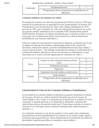 20/1/2016 Odontólogo Invitado ­ Carlos Bóveda Z. ­ Endodoncia ­ Caracas, Venezuela
http://www.carlosboveda.com/Odontologosfolder/odontoinvitadoold/odontoinvitado_23.htm 12/46
Catalizador Polidimetilsiloxano *
*Proporciones de los componentes no indicados por el
fabricante
Cementos Selladores de Ionómero de Vidrio
El cemento de ionómero de vidrio fue introducido por Wilson y Kent en 1970 como
material de restauración por su capacidad de unirse químicamente a la dentina. Pitt
Ford propuso el uso del ionómero de vidrio como sellador endodóntico en 1979,
pero fue en 1991, que el ionómero de vidrio fue introducido por primera vez como
un cemento sellador endodóntico por la compañía ESPE llamado Ketac­Endo®
(ESPE/Seefeld, Alemania). Se sugirió inicialmente que el cemento se utilice con un
cono único sin la condensación lateral convencional con la idea de disminuir la
posibilidad de crear fracturas radiculares 29.
Entre las ventajas de este material se mencionan la adhesión a la dentina, por lo que
se adapta a las paredes del conducto, radiopacidad similar al del cemento de
Grossman, contracción mínima, excelente estabilidad dimensional, buen sellado y
escasa irritación tisular 28. Sin embargo su principal desventaja es la dificultad de ser
retirado del conducto radicular en caso de ser necesario un retratamiento, ya que
hasta ahora no se conoce solvente alguno para los ionómeros de vidrio 22.
Polvo
Lantato de calcio­aluminio­fluoruro­silicato­
vítreo
%
*
Wolframito de Calcio *
Pigmentos *
Líquido
Copolímero de ácido maléico y ácido cítrico *
Ácido tartárico *
*Proporciones de los componentes no indicados por el
fabricante
 
Citotóxicidad In Vitro de los Cementos Selladores Endodónticos
La toxicidad de un cemento sellador se determina en general, utilizando un sistema
de tres pasos. Primero se evalúa el material utilizando una serie de ensayos de
citotoxicidad in vitro. Luego si se encuentra que el material no es citotóxico in vitro,
se procede al segundo paso que es la implantación subcutánea o intraósea del
material para observar la reacción tisular local. El tercer paso consiste en evaluar la
reacción in vivo del tejido contra el material estudiado sobre sujetos humanos o
animales 41,63.
La evaluación citotóxica es uno de los estudios in vitro usados más comúnmente
para determinar la biocompatibilidad de un material. Es un estudio simple, rápido y
económico que proporciona una valiosa información de los materiales que deben ser
descartados o aquellos que deben ser sometidos a más estudios 41.
 