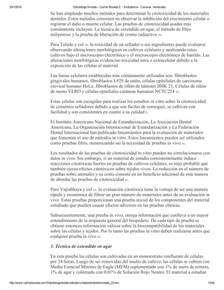 20/1/2016 Odontólogo Invitado ­ Carlos Bóveda Z. ­ Endodoncia ­ Caracas, Venezuela
http://www.carlosboveda.com/Odontologosfolder/odontoinvitadoold/odontoinvitado_23.htm 13/46
Se han empleado muchos métodos para determinar la citotoxicidad de los materiales
dentales. Estos métodos consisten en observar la inhibición del crecimiento celular o
registrar el daño o muerte celular. Las pruebas de citotoxicidad usadas más
comúnmente incluyen: La técnica de extendido en agar, el método de filtro
miliporoso y la prueba de liberación de cromo radiactivo 59.
Para Toledo y col 58. la toxicidad de un sellador o sus ingredientes puede evaluarse
observando alteraciones morfológicas en cultivos celulares y analizando estos
cultivos bajo el microscopio electrónico o el microscopio electrónico de barrido. Las
alteraciones morfológicas evidencian toxicidad intra o extracelular debido a la
exposición de las células al material.
Las líneas celulares establecidas más comúnmente utilizadas son: fibroblastos
gingivales humanos, fibroblastos L929 de ratón, células epiteliales de carcinoma
cervical humano HeLa, fibroblastos de riñón de hámster BHK 21, Células de riñón
de mono VERO y células epiteliales cutáneas humanas NCTC254 45.
Estas células son escogidas para realizar los estudios in vitro sobre la citotoxicidad
de cementos selladores debido a que son fáciles de conseguir, se cultivan con
facilidad y son consistentes en cuanto a su calidad 5.
El Instituto Americano Nacional de Estandarización, La Asociación Dental
Americana, La Organización Internacional de Estandarización y La Federación
Dental Internacional han publicado lineamientos para la evaluación de materiales
que fomentan el uso de métodos in vitro. Estos lineamientos pueden ser utilizados
como pruebas filtro, minimizando así la necesidad de pruebas in vivo 41.
Los resultados de las pruebas de citotoxicidad in vitro pueden no correlacionarse con
datos in vivo. Sin embargo, si un material de estudio consistentemente induce
reacciones citotóxicas fuertes en pruebas de cultivos celulares, es muy probable que
también ejerza efectos citotóxicos sobre tejidos vivos. La reducción en el número de
pruebas sobre animales y su costo consiste en un beneficio adicional de esta manera
de abordar las pruebas de citotoxicidad 41.
Para Vajrabhaya y col 63. la evaluación citotóxica tiene la ventaja de ser una manera
rápida y económica de filtrar un gran número de materiales antes de su evaluación in
vivo. Estas pruebas proporcionan una prueba inicial de los componentes del material
estudiado que pueden causar efectos adversos en las pruebas clínicas.
Subsecuentemente, una prueba in vivo, otorga información que conlleva a un mayor
entendimiento de la respuesta general del hospedero. De cada tipo de prueba se
obtiene entonces información valiosa sobre la biocompatibilidad de los materiales
sobre las células y tejidos. Por lo tanto las pruebas in vitro deben realizarse antes que
cualquier prueba in vivo 63.
1. Técnica de extendido en agar
En esta prueba las células son cultivadas en un monoestrato confluente de células
por 24 horas. Luego de ser removidas del medio de cultivo, las células se cubren con
Medio Esencial Mínimo de Eagle (MEM) suplementado con 1% de suero de ternera,
1% de agar y coloreado con 0,01% de Solución Rojo Neutro. El material a estudiar
 