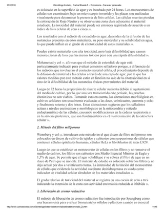 20/1/2016 Odontólogo Invitado ­ Carlos Bóveda Z. ­ Endodoncia ­ Caracas, Venezuela
http://www.carlosboveda.com/Odontologosfolder/odontoinvitadoold/odontoinvitado_23.htm 14/46
es colocado en la superficie de agar y es incubado por 24 horas. Los monoestratos de
células son examinados bajo un microscopio invertido y las placas son analizadas
visualmente para determinar la presencia de lisis celular. Las células muertas pierden
la coloración de Rojo Neutro y se observa una zona clara adyacente al material
estudiado. La toxicidad del material puede ser entonces registrada de acuerdo a un
índice de lisis celular de cero a cinco 59.
Los resultados con el método de extendido en agar, dependen de la difusión de las
sustancias presentes en estos materiales, su peso molecular y su solubilidad en agua,
lo que puede influir en el grado de citotoxicidad de estos materiales 59.
Pueden existir materiales con alta toxicidad, pero baja difusibilidad que causan
menores zonas de lisis que los menos tóxicos pero con una rápida difusibilidad 59.
Mohammad y col 35. afirman que el método de extendido de agar está
particularmente indicado para evaluar cementos selladores porque, a diferencia de
los métodos que involucran el contacto material célula, el procedimiento depende de
la difusión del material a las células a través de una capa de agar, por lo que los
valores medidos por este método están en función no sólo de la citotoxicidad en sí
sino de la difusibilidad de las sustancias tóxicas provenientes del material.
Luego de 72 horas la proporción de muerte celular aumenta debido al agotamiento
del medio de cultivo, por lo que una vez transcurrido este período, las pruebas
citotóxicas no son viables. Tomando esto en cuenta, las alteraciones morfológicas en
cultivos celulares son usualmente evaluadas a las doce, veinticuatro, cuarenta y ocho
y finalmente setenta y dos horas. Estas alteraciones sugieren que los selladores
actúan a niveles enzimáticos y morfológicos en la mitocondria y retículo
endoplasmático de las células, causando modificaciones en la cadena respiratoria y
en la síntesis proteínica, que son fundamentales en el mantenimiento de la estructura
celular 58.
2. Método del filtro miliporoso
Wennberg y col 64. introducen este método en el que discos de filtro miliporoso son
colocados en discos de cultivo de tejidos y cubiertos con suspensiones de células que
contienen células epiteliales humanas, células HeLa o fibroblastos de ratas L929.
Luego de que se establece un monoestrato de células en los filtros y se remueve el
medio de cultivo, los filtros son cubiertos con Medio Esencial Mínimo de Eagle y
1,5% de agar. Se permite que el agar solidifique y se coloca el filtro de agar en un
disco de Petri que se invierte. El material de estudio es colocado sobre los filtros y se
deja actuar por dos a veinticuatro horas. La intensidad de la tinción del monoestrato
de células que evidencia la actividad succinato deshidrogenasa es usado como
indicador de vitalidad celular alrededor de los materiales estudiados 64.
El grado relativo de toxicidad del material se registra en una escala de cero a tres
indicando la extensión de la zona con actividad enzimática reducida o inhibida 59.
3. Liberación de cromo radiactivo
El método de liberación de cromo radiactivo fue introducido por Spangberg como
una herramienta para evaluar biomateriales sólidos o plásticos cuando es esencial
 