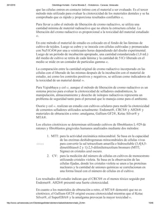 20/1/2016 Odontólogo Invitado ­ Carlos Bóveda Z. ­ Endodoncia ­ Caracas, Venezuela
http://www.carlosboveda.com/Odontologosfolder/odontoinvitadoold/odontoinvitado_23.htm 15/46
que las células entren en contacto íntimo con el material a ser evaluado. Es el tercer
método más utilizado para evaluar la citotoxicidad de los materiales dentales y se ha
comprobado que es rápido y proporciona resultados confiables 42.
Para llevar a cabo el método de liberación de cromo radiactivo, se utiliza una
cantidad mínima de material radioactivo que no altera la estructura celular. La
liberación del cromo radiactivo es proporcional a la toxicidad del material estudiado
42.
En este método el material de estudio es colocado en el fondo de las láminas de
cultivo de tejidos. Luego se cubre y se inocula con células cultivadas y premarcadas
con Na51CrO4 por una a veinticuatro horas dependiendo del diseño experimental.
Luego de un período de incubación apropiado, una cantidad estandarizada (1,0 mL)
del medio de cultivo se retira de cada lámina y la cantidad de 51Cr liberado en el
medio se mide en un contador de partículas gamma 42.
La comparación entre la cantidad original de cromo radiactivo incorporado en las
células con el liberado de las mismas después de la incubación con el material de
estudio, así como los controles positivos y negativos, se utilizan como indicadores de
la toxicidad de un material dental 59.
Para Vajrabhaya y col 62. aunque el método de liberación de cromo radiactivo es un
sistema preciso para evaluar la citotoxicidad de selladores endodónticos, la
manipulación, almacenamiento y desecho de isótopos radiactivos representa un
problema de seguridad tanto para el personal que lo maneja como para el ambiente. 
Osorio y col 41. realizan un estudio con cultivos celulares para medir la citotoxicidad
de cementos selladores utilizados actualmente: Endomet®, CRCS® y AH26® y
materiales de obturación a retro: amalgama, Gallium GF2®, Ketac Silver® y
MTA®.
Los efectos citotóxicos se determinan utilizando cultivos de fibroblastos L­929 de
ratones y fibroblastos gingivales humanos analizados mediante dos métodos:
ccccc
1. MTT: para la actividad enzimática mitocondrial. Se basa en la capacidad
de las enzimas deshidrogenasas mitocondriales de células vivas
para convertir la sal tetrazolium amarilla e hidrosoluble (3,4[4,5­
dimetilthiasol­2 y 1]­2,5­difeniltetrazolium bromuro (MTT;
Sigma) en cristales azul oscuro.
2. CV: para la medición del número de células en cultivos de monoestrato
utilizando cristales violeta. Se basa en la observación de las
células fijadas, donde los cristales violeta se unen a las proteínas
nucleares y la cantidad de uniones químicas se correlacionan en
una forma lineal con el número de células en el cultivo.
Los resultados del estudio indican que el CRCS® es el menos tóxico seguido por
Endomet®. AH26® presentó una fuerte citotoxicidad.
En cuanto a los materiales de obturación a retro, el MTA® demostró que no es
citotóxico, el Gallium GF2® originó escasa citotoxicidad mientras que el Ketac
Silver®, el SuperEBA® y la amalgama provocan la mayor toxicidad 41.
 