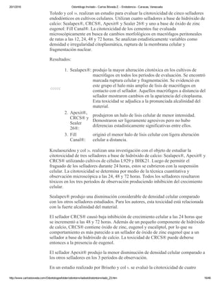 20/1/2016 Odontólogo Invitado ­ Carlos Bóveda Z. ­ Endodoncia ­ Caracas, Venezuela
http://www.carlosboveda.com/Odontologosfolder/odontoinvitadoold/odontoinvitado_23.htm 16/46
Toledo y col 58. realizan un estudio para evaluar la citotoxicidad de cinco selladores
endodónticos en cultivos celulares. Utilizan cuatro selladores a base de hidróxido de
calcio: Sealapex®, CRCS®, Apexit® y Sealer 26® y uno a base de óxido de zinc
eugenol: Fill Canal®. La citotoxicidad de los cementos fue evaluada
microscópicamente en busca de cambios morfológicos en macrófagos peritoneales
de ratas a las 12, 24, 48 y 72 horas. Se analizan estadísticamente variables como
densidad e irregularidad citoplasmática, ruptura de la membrana celular y
fragmentación nuclear.
Resultados:
ccccc
1. Sealapex®: produjo la mayor alteración citotóxica en los cultivos de
macrófagos en todos los períodos de evaluación. Se encontró
marcada ruptura celular y fragmentación. Se evidenció en
este grupo el halo más amplio de lisis de macrófagos en
contacto con el sellador. Aquellos macrófagos a distancia del
sellador mostraron cambios en la apariencia del citoplasma.
Esta toxicidad se adjudica a la pronunciada alcalinidad del
material.
2. Apexit®,
CRCS® y
Sealer
26®:
produjeron un halo de lisis celular de menor intensidad.
Demostraron ser ligeramente agresivos pero no hubo
diferencias estadísticamente significativas entre ellos.
3. Fill
Canal®:
originó el menor halo de lisis celular con ligera alteración
celular a distancia.
Koulaouzidou y col 26. realizan una investigación con el objeto de estudiar la
citotoxicidad de tres selladores a base de hidróxido de calcio: Sealapex®, Apexit® y
CRCS® utilizando cultivos de células L929 y BHK21. Luego de permitir el
fraguado de los selladores durante 24 horas, estos se cubrieron con la suspensión
celular. La citotoxicidad se determina por medio de la técnica cuantitativa y
observación microscópica a las 24, 48 y 72 horas. Todos los selladores resultaron
tóxicos en los tres períodos de observación produciendo inhibición del crecimiento
celular.
Sealapex® produjo una disminución considerable de densidad celular comparado
con los otros selladores estudiados. Para los autores, esta toxicidad está relacionada
con la fuerte alcalinidad del material.
El sellador CRCS® causó baja inhibición de crecimiento celular a las 24 horas que
se incrementó a las 48 y 72 horas. Además de un pequeño componente de hidróxido
de calcio, CRCS® contiene óxido de zinc, eugenol y eucaliptol, por lo que su
comportamiento es más parecido a un sellador de óxido de zinc eugenol que a un
sellador a base de hidróxido de calcio. La toxicidad de CRCS® puede deberse
entonces a la presencia de eugenol.
El sellador Apexit® produjo la menor disminución de densidad celular comparado a
los otros selladores en los 3 períodos de observación.
En un estudio realizado por Briseño y col 9. se evaluó la citotoxicidad de cuatro
 
