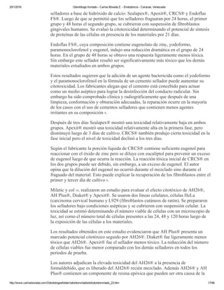 20/1/2016 Odontólogo Invitado ­ Carlos Bóveda Z. ­ Endodoncia ­ Caracas, Venezuela
http://www.carlosboveda.com/Odontologosfolder/odontoinvitadoold/odontoinvitado_23.htm 17/46
selladores a base de hidróxido de calcio: Sealapex®, Apexit®, CRCS® y Endoflas
FS®. Luego de que se permitió que los selladores fraguaran por 24 horas, el primer
grupo y 48 horas el segundo grupo, se cubrieron con suspensión de fibroblastos
gingivales humanos. Se evaluó la citotoxicidad determinando el potencial de síntesis
de proteínas de las células en presencia de los materiales por 21 días.
Endoflas FS®, cuya composición contiene eugenolato de zinc, yodoformo,
paramonoclorofenol y eugenol, indujo una reducción dramática en el grupo de 24
horas. En el grupo de 48 horas se obtuvo una respuesta ligeramente menos tóxica.
Sin embargo este sellador resultó ser significativamente más tóxico que los demás
materiales estudiados en ambos grupos.
Estos resultados sugieren que la adición de un agente bactericida como el yodoformo
y el paramonoclorofenol en la fórmula de un cemento sellador puede aumentar su
citotoxicidad. Los fabricantes alegan que el cemento está concebido para actuar
como un medio aséptico para lograr la desinfección del conducto radicular. Sin
embargo ha sido comprobado clínica y radiográficamente que después de una
limpieza, conformación y obturación adecuadas, la reparación ocurre en la mayoría
de los casos con el uso de cementos selladores que contienen menos agentes
irritantes en su composición 9.
Después de tres días Sealapex® mostró una toxicidad relativamente baja en ambos
grupos. Apexit® mostró una toxicidad relativamente alta en la primera fase, pero
disminuyó luego de 3 días de cultivo. CRCS® también produjo cierta toxicidad en la
fase inicial pero el nivel de toxicidad declinó a los tres días.
Según el fabricante la porción líquida de CRCS® contiene suficiente eugenol para
reaccionar con el óxido de zinc pero se diluye con eucaliptol para prevenir un exceso
de eugenol luego de que ocurra la reacción. La reacción tóxica inicial de CRCS® en
los dos grupos puede ser debido, sin embargo, a un exceso de eugenol. El autor
opina que la dilución del eugenol no ocurrió durante el mezclado sino durante el
fraguado del material. Esto puede explicar la recuperación de los fibroblastos entre el
primer y tercer día de cultivo 9.
Miletic y col 34. realizaron un estudio para evaluar el efecto citotóxico de AH26®,
AH Plus®, Diaket® y Apexit®. Se usaron dos líneas celulares, células HeLa
(carcinoma cervical humano y L929 (fibroblastos cutáneos de ratón). Se prepararon
los selladores bajo condiciones asépticas y se cubrieron con suspensión celular. La
toxicidad se estimó determinando el número viable de células con un microscopio de
luz, así como el número total de células presentes a las 24, 48 y 120 horas luego de
la exposición de las células a los materiales.
Los resultados obtenidos en este estudio evidenciaron que AH Plus® presenta un
marcado potencial citotóxico seguido por AH26®. Diaket® fue ligeramente menos
tóxico que AH26®. Apexit® fue el sellador menos tóxico. La reducción del número
de células viables fue menor comparado con los demás selladores en todos los
períodos de prueba.
Los autores adjudican la elevada toxicidad del AH26® a la presencia de
formaldehído, que es liberado del AH26® recién mezclado. Además AH26® y AH
Plus® contienen un componente de resina epóxica que pueden ser otra causa de la
 