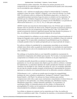 20/1/2016 Odontólogo Invitado ­ Carlos Bóveda Z. ­ Endodoncia ­ Caracas, Venezuela
http://www.carlosboveda.com/Odontologosfolder/odontoinvitadoold/odontoinvitado_23.htm 18/46
citotoxicidad de ambos materiales. Por último las aminas presentes en la
composición de los materiales que aceleran la polimerzación puede estar relacionado
con la toxicidad de estos selladores 34.
Briseño y col 8. realizan un estudio para evaluar la citotoxicidad de 2 cementos
selladores a base de resina: AH26® y Diaket® y uno a base de silicona: Lee Endo
fill®. Se utilizaron cultivos celulares de fibroblastos gingivales y se observó su
capacidad de producir proteínas luego de entrar en contacto con los materiales. Se
permitió que los selladores fraguaran por 24 horas el primer grupo y 48 horas el
segundo grupo, antes de colocarlos en contacto con los fibroblastos. Los períodos de
observación fueron de 1, 3, 5, 10, 12, 14 y 21 días para cada grupo.
AH26® mostró una reacción de citotoxicidad severa a las 24 horas que se mantuvo
durante todos los períodos de observación. Diaket® presentó un potencial citotóxico
relativamente severo con recuperación celular luego de 3 días. Lee Endo­Fill®
mostró un potencial citotóxico significativamente más bajo durante los primeros 11
días, sin embargo la citotoxicidad aumentó después de ese período.
La citotoxicidad de los selladores en este estudio no disminuyó proporcionalmente al
tiempo de fraguado como sucede con la mayoría de los selladores a base de oxido de
zinc eugenol. Por lo tanto debe considerarse la posibilidad de que los selladores
evaluados pueden irritar los tejidos periapicales por un mayor período de tiempo 8.
En cultivos celulares la cantidad de los componentes mezclados en un cemento
sellador tiene efecto sobre su grado de citotoxicidad. Los resultados de experimentos
in vitro dependen no solo en la estandarización de las proporciones sino de muchas
otras variables 8.
Sin embargo en la práctica diaria es casi imposible estandarizar exactamente la
cantidad de componentes del sellador para mezclar. Por lo tanto, la incorporación de
componentes no irritantes en los cementos selladores es de gran importancia 8.
Es también deseable desarrollar un método investigativo que pueda imitar los
parámetros in vivo de una manera más objetiva que los cultivos celulares o métodos
de implantación. La naturaleza dinámica de tejidos periapicales humanos no puede
simularse con facilidad in vitro. Desde otro punto de vista, los resultados obtenidos
de este tipo de estudios pueden otorgarle al profesional la oportunidad de formarse
opiniones en relación con el potencial tóxico de los diferentes cementos selladores 8.
Willershausen y col 65. realizan un estudio para investigar la compatibilidad
biológica de cinco selladores endodónticos, Sealapex®, Endion®, Super­EBA®,
Ketac­Endo® y AH Plus®. Se utilizan tres líneas celulares para realizar
comparaciones entre ellas y para sacar conclusiones concernientes al efecto tóxico en
un sistema in vitro particular. Las células utilizadas son: fibroblastos nasales,
fibroblastos gingivales y células tumorales epiteliales. El crecimiento y la
morfología celular, el contenido proteico de las células y la liberación de
prostaglandina E2 celular son los parámetros utilizados para determinar la
citotoxicidad de los selladores estudiados.
Las células se dejaron en contacto con los materiales por 6 días, los medios de
cultivo se cambiaron cada 2 días. Al analizar las muestras, se encontraron diferencias
 