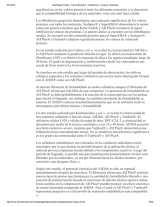 20/1/2016 Odontólogo Invitado ­ Carlos Bóveda Z. ­ Endodoncia ­ Caracas, Venezuela
http://www.carlosboveda.com/Odontologosfolder/odontoinvitadoold/odontoinvitado_23.htm 19/46
significativas en los valores proteicos entre los diferentes materiales y se determinó
que la compatibilidad biológica de los materiales varía con cada línea celular.
Los fibroblastos gingivales demostraron una reducción significativa de los valores
proteicos con todos los materiales. Sealapex® y SuperEBA® demostraron la menor
reducción proteica mientras que Ketac Endo® y AH Plus® mostraron la mayor
inhibición de síntesis de proteínas. Un patrón similar se encontró con los fibroblastos
nasales. Se encontró un alto contenido proteico para el SuperEBA® y Sealapex®.
AH Plus® y Endion® redujeron significativamente los valores de contenido
proteico.
En un estudio realizado por Cohen y col 10. se evaluó la citotoxicidad del AH26® y
el AH Plus® mediante la prueba de difusión en agar. Se utilizó un monoestrato de
fibroblastos L929 y se observó la respuesta de ellas a los agentes estudiados luego de
48 horas. El grado de degeneración y malformación celular fue expresada en una
escala de 0 (no reactivo) a 4 (severamente reactivo). 
Se concluye en este estudio que luego del período de observación, los cultivos
celulares expuestos a los cementos exhibieron una severa reactividad (grado 4) tanto
con el AH26® como con AH Plus®.
Se detectó liberación de formaldehído en ambos selladores aunque el fabricante de
AH Plus® afirma que está libre de este compuesto. La presencia de formaldehído en
AH Plus® se debe probablemente a la reacción de la resina epóxica con las aminas
para iniciar el fraguado, sin embargo, la cantidad encontrada de formaldehído es
mínima. El AH26® contiene hexametilenotetramina que en un ambiente ácido se
descompone para liberar amonio y formaldehído.
En otro estudio realizado por Koulaouzidou y col 26. se evaluó la citotoxicidad de
tres cementos selladores a base de resina: AH26®, AH Plus® y TopSeal®. Se
utilizaron células L929 y células de pulpa de ratas, RPC­C2A. La citotoxicidad se
determinó por medio de la técnica cuantitativa a las 24 y 48 horas. AH26® presentó
un efecto citotóxico severo, mientras que TopSeal® y AH Plus® demostraron una
influencia tóxica marcadamente menor. No se estableció una diferencia significativa
en los grados de citotoxicidad entre el TopSeal® y AH Plus®.
Los selladores endodónticos son colocados en los conductos radiculares recién
mezclados, por lo que durante un período después de la aplicación clínica, el
material provoca respuestas locales debido a los componentes reactivos. Luego del
período de fraguado, es posible aún que constituyentes potencialmente tóxicos sean
liberados por los materiales, ya sea por filtración hacia los fluidos tisulares, por
corrosión o por desgaste físico 26.
Según este estudio, el potencial citotóxico del AH26® es alto, en especial
inmediatamente después de mezclarse. El fabricante afirma que AH Plus® contiene
nuevos tipos de aminas que disminuyen la cantidad de formaldehído liberado y una
reacción de polimerización basada en reacciones de adición térmica epóxico amina.
Estos cambios en la composición de AH Plus® pueden producir un efecto citotóxico
de menor intensidad comparado al AH26®. Para el autor el AH Plus® y TopSeal®
representan progresos en el desarrollo de materiales endodónticos más compatibles
26.
 