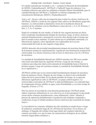 20/1/2016 Odontólogo Invitado ­ Carlos Bóveda Z. ­ Endodoncia ­ Caracas, Venezuela
http://www.carlosboveda.com/Odontologosfolder/odontoinvitadoold/odontoinvitado_23.htm 20/46
Un estudio realizado por Leonardo y col 31. comparó la liberación de formaldehído
de AH26®, Endomethasone®, AH Plus® y TopSeal® luego de endurecer. Los
resultados indicaron que todos los selladores evaluados liberan formaldehído, pero la
cantidad liberada por AH Plus® y TopSeal® es mínima comparada con la
concentración liberada por AH26® y Endomethasone®.
Azar y col 2. llevan a cabo una investigación para evaluar los efectos citotóxicos de
AH Plus®, AH26® y óxido de zinc­eugenol sobre cultivos de fibroblastos gingivales
humanos. La citotoxicidad se determinó a través de la incubación directa de
extractos de los selladores con los fibroblastos a intervalos de 1, 4, 8, 24, 48 horas, 5
días, 1, 2, 4 y 5 semanas.
Según los resultados de este estudio, el óxido de zinc eugenol presenta un efecto
tóxico moderado inmediatamente después de mezclarse, luego, el efecto citotóxico
aumentó dramáticamente y permaneció en niveles altos durante todo el tiempo que
duró el estudio (cinco semanas). El autor afirma que la solubilidad continuada y la
liberación de eugenol y otros ingredientes son responsables de la severa
citotoxicidad del óxido de zinc eugenol a largo plazo.
AH26® demostró alta toxicidad inmediatamente después de mezclarse hasta el final
de la primera semana de experimentación, seguido por una disminución sustancial de
citotoxicidad. Los efectos citotóxicos más severos se observaron a las 24 y 48 horas
de mezclarse.
La cantidad de formaldehído liberado por AH26® aumenta casi 200 veces cuando
está recién mezclado hasta las siguientes 48 horas. Luego de este tiempo, se
evidencia una reducción relativa del contenido de formaldehído hasta el final de la
primera semana. Luego de la primera semana, la cantidad de formaldehído liberado
no es significativa 2.
AH Plus® exhibió una severa citotoxicidad inmediatamente después de mezclarse,
hasta las primeras 4 horas. Después de este tiempo, se observó una considerable
reducción de la citotoxicidad. En los demás períodos de tiempo, no se aprecian
diferencias significativas entre el AH Plus® y el grupo control negativo. La
citotoxicidad a corto plazo de AH Plus® se debe probablemente a su contenido bajo
de componentes tóxicos solubles en agua, como formaldehído y a su corto tiempo de
fraguado. (8 horas a 37°C)
Para los autores la toxicidad de corta duración producida por AH Plus® puede
inducir respuestas inflamatorias in vivo más leves en el área periapical, lo que puede
causar menos síntomas postobturación, como inflamación y dolor. Además el
proceso de reparación probablemente se produciría más temprano comparado a
condiciones en que el sellador produzca efectos citotóxicos por un período de tiempo
mayor 2.
La toxicidad de los cementos selladores ha sido estudiada en estado fresco o luego
de endurecer, usualmente luego de 24 a 48 horas de mezclarse. En la clínica, sin
embargo, el fraguado del sellador toma lugar dentro del conducto radicular en
contacto con tejido vivo, por lo tanto, las características biológicas de un sellador
mientras fragua deben estudiarse 64.
 