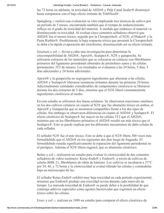 20/1/2016 Odontólogo Invitado ­ Carlos Bóveda Z. ­ Endodoncia ­ Caracas, Venezuela
http://www.carlosboveda.com/Odontologosfolder/odontoinvitadoold/odontoinvitado_23.htm 22/46
las 72 horas en adelante, la toxicidad de AH26® y Pulp Canal Sealer® disminuyó
hasta compararse con el bajo efecto irritante de TubliSeal®.
Spangberg 52 realizó una evaluación in vitro empleando tres técnicas de cultivo por
un período de 5 meses, encontrando también que el tiempo de endurecimiento
influye en el grado de toxicidad del material. A medida que endurece el material va
disminuyendo su toxicidad. Al evaluar cinco cementos selladores observó que
AH26® fue el menos tóxico, seguido por la Cloropercha®, el N2®, el Diaket® y la
Pasta Riebler®. Posiblemente la baja respuesta tóxica que presentó la Cloropercha®
se deba a la rápida evaporación del cloroformo, disminuyendo así su efecto irritante.
Geurtsen y col 17. llevan a cabo una investigación para determinar la
citocompatibilidad de AH26®, Apexit®, Sealapex®, N2® y gutapercha. Se
utilizaron extractos de los materiales que se colocaron en contacto con fibroblastos
primarios del ligamento periodontal obtenidos de premolares sanos y de células
permanentes 3T3 de ratones. Los resultados se evaluaron a las 24 horas, 5 días, 5
días adicionales y 24 horas adicionales.
Apexit® y la gutapercha no segregaron ingredientes que alteraran a las células.
AH26® y Sealapex® liberaron sustancias irritantes durante las primeras 24 horas.
Adicionalmente cantidades considerables de componentes citotóxicos se liberaron
durante los dos extractos de 5 días, mientras que el N2® liberó constantemente
ingredientes citotóxicos al medio.
En este estudio se utilizaron dos líneas celulares. Se observaron reacciones similares
en los dos cultivos celulares en cuanto al N2® que fue altamente tóxico en ambos, el
Apexit® y Gutapercha que se mostraron compatibles frente a los dos tipos de
células. Sin embargo se observaron diferencias en cuanto al AH26® y Sealapex®. El
efecto citotóxico de Sealapex® fue mayor en las células 3T3 que el AH26®,
mientras que en los fibroblastos primarios el AH26® resultó ser más tóxico que el
Sealapex®. Esto se puede explicar por los diferentes mecanismos de daño celular de
cada sellador.
El sellador N2® fue el más tóxico. Esto se debe a que el N2® libera 300 veces más
formaldehído que el AH26® en los siguientes dos días luego de fraguado. El
formaldehído retarda significativamente la reparación del ligamento periodontal en
el periápice. Además el N2® libera eugenol, que es altamente citotóxico.
Beltes y col 5. realizaron un estudio para evaluar la citotoxicidad de dos cementos
selladores de vidrio ionómero: Ketac­Endo® y Endion®, a través de cultivos de
células BHK 21, fibroblastos de riñón de hámster. Los cultivos se incubaron a 37°C
por 24, 48, y 72 horas y la citotoxicidad se evaluó tiñendo las células y contándolas
bajo un microscopio de luz.
El sellador Ketac­Endo® exhibió muy baja toxicidad en cada período experimental,
mientras que Endion® produjo una toxicidad severa durante cada intervalo de
tiempo. La marcada toxicidad de Endion® se puede deber a la posibilidad de que
contenga aditivos especiales como agentes bactericidas que esgrimen un efecto
tóxico sobre las células.
Ersev y col 13. realizan en 1999 un estudio para comparar el efecto citotóxico de
 