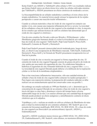 20/1/2016 Odontólogo Invitado ­ Carlos Bóveda Z. ­ Endodoncia ­ Caracas, Venezuela
http://www.carlosboveda.com/Odontologosfolder/odontoinvitadoold/odontoinvitado_23.htm 23/46
Ketac­Endo® con AH26® y TubliSeal® sobre células L­929. Los resultados indican
que Ketac­Endo® ejerce un efecto tóxico leve sobre las células cultivadas mientras
que TubliSeal® y AH26® presentaron un efecto citotóxico de moderado a severo.
La biocompatibilidad de un sellador endodóntico contribuye al éxito clínico de la
terapia endodóntica. Un material tóxico puede retrasar la reparación de los tejidos
periapicales o causar una reacción tisular inflamatoria 1.
Cuando se colocan materiales a base de óxido de zinc eugenol en contacto con
tejidos vivos, esto causan una respuesta inflamatoria de leve a severa. La toxicidad
de los selladores a base de óxido de zinc eugenol se ha estudiado in vitro, la mayoría
de los estudios que utilizan técnicas de cultivos celulares han demostrado que el
oxido de zinc eugenol es citotóxico 1.
Uno de estos estudios fue llevado a cabo por Briseño y Willershausen 7 sobre
fibroblastos gingivales humanos donde se evaluó la toxicidad de seis selladores a
base de óxido de zinc­eugenol: Tubli­Seal®, Pulp Canal Sealer®, Proco­Sol®,
Endoseal®, Cemento de Wach® y Hermetic®.
Pulp Canal Sealer® presentó citotoxicidad inicial moderada pero, luego de trece
días, se observó una recuperación de fibroblastos marcada. Tubli­Seal®, Endoseal®,
Hermetic®, Proco­Sol® y la Fórmula de Wach® presentaron recuperación leve al
final de la prueba.
Cuando el óxido de zinc se mezcla con eugenol se forma eugenolato de zinc. El
cemento de óxido de zinc eugenol fraguado consiste de granos de polvo de óxido de
zinc unidos por una matriz de eugenolato de zinc. En condiciones húmedas se
hidroliza el eugenolato de zinc formando hidróxido de zinc y eugenol libre 1,16,43,51.
La toxicidad de este eugenol liberado puede deberse a la inhibición de la respiración
celular o a la lisis de la membrana citoplasmática 1.
Para evitar reacciones inflamatorias innecesarias, sólo una cantidad mínima de
sellador a base de óxido de zinc eugenol debe contactar los tejidos periapicales 7.
Para lograr esta exposición mínima, la preparación del conducto radicular se debe
realizar con un ensanchamiento apical tan conservador como sea posible 1.
Sin embargo un estudio realizado en 1999 por Hashieh y col 19. determinó que la
concentración de eugenol liberado de un cemento a base de óxido de zinc eugenol a
través del ápice es muy baja y disminuye a través del tiempo hasta volverse
indetectable luego de un mes. Los autores afirman que esta cantidad baja de eugenol
liberado puede producir un efecto analgésico y antiinflamatorio contrario al efecto
citotóxico que se le adjudica.
Vajrabhaya y col 64. realizan un estudio en cultivos celulares de fibroblastos de ratas
para evaluar la citotoxicidad de seis cementos selladores: MU Sealer® que es un
cemento de Grossman modificado, ROCANAL 3®, ROCANAL 2®, a base de oxido
de zinc­eugenol con Dowicide® (un antimicrobiano) Apexit®, AH26® y
Endomethasone®.
Apexit® y AH26® resultaron menos tóxicos que el ROCANAL 3® y ROCANAL
2®, Endomethasone® y MU Sealer®; estos últimos, no mostraron diferencias
 
