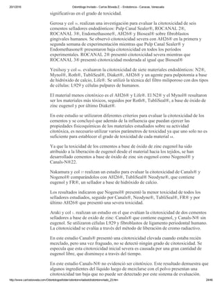 20/1/2016 Odontólogo Invitado ­ Carlos Bóveda Z. ­ Endodoncia ­ Caracas, Venezuela
http://www.carlosboveda.com/Odontologosfolder/odontoinvitadoold/odontoinvitado_23.htm 24/46
significativas en el grado de toxicidad.
Gerosa y col 16. realizan una investigación para evaluar la citotoxicidad de seis
cementos selladores endodónticos: Pulp Canal Sealer®, ROCANAL 2®,
ROCANAL 3®, Endomethasone®, AH26® y Bioseal® sobre fibroblastos
gingivales humanos. Se observó citotoxicidad severa con AH26® en la primera y
segunda semana de experimentación mientras que Pulp Canal Sealer® y
Endomethasone® presentaron baja citotoxicidad en todos los períodos
experimentales. ROCANAL 2® presentó citotoxicidad severa mientras que
ROCANAL 3® presentó citotoxicidad moderada al igual que Bioseal®
Yesilsoy y col 66. evaluaron la citotoxicidad de siete materiales endodónticos: N2®,
Mynol®, Roth®, TubliSeal®, Diaket®, AH26® y un agente para pulpotomía a base
de hidróxido de calcio, Life®. Se utilizó la técnica del filtro miliporoso con dos tipos
de células: L929 y células pulpares de humanos.
El material menos citotóxico es el AH26® y Life®. El N2® y el Mynol® resultaron
ser los materiales más tóxicos, seguidos por Roth®, TubliSeal®, a base de óxido de
zinc eugenol y por último Diaket®.
En este estudio se utilizaron diferentes criterios para evaluar la citotoxicidad de los
cementos y se concluyó que además de la influencia que puedan ejercer las
propiedades fisicoquímicas de los materiales estudiados sobre su actividad
citotóxica, es necesario utilizar varios parámetros de toxicidad ya que uno solo no es
suficiente para establecer el grado de toxicidad de cada material 64.
Ya que la toxicidad de los cementos a base de óxido de zinc eugenol ha sido
atribuido a la liberación de eugenol desde el material hacia los tejidos, se han
desarrollado cementos a base de óxido de zinc sin eugenol como Nogenol® y
Canals­N®22.
Nakamura y col 37 realizan un estudio para evaluar la citotoxicidad de Canals® y
Nogenol® comparándolos con AH26®, TubliSeal® Neodyne®, que contiene
eugenol y FR®, un sellador a base de hidróxido de calcio.
Los resultados indicaron que Nogenol® presentó la menor toxicidad de todos los
selladores estudiados, seguido por Canals®, Neodyne®, TubliSeal®, FR® y por
último AH26® que presentó una severa toxicidad.
Araki y col 1. realizan un estudio en el que evalúan la citotoxicidad de dos cementos
selladores a base de oxido de zinc: Canals® que contiene eugenol, y Canals­N® sin
eugenol. Se utilizaron células L929 y fibroblastos de ligamento periodontal humano.
La citotoxicidad se evalúa a través del método de liberación de cromo radiactivo.
En este estudio Canals® presentó una citotoxicidad elevada cuando estaba recién
mezclado, pero una vez fraguado, no se detectó ningún grado de citotoxicidad. Se
especula que esta citotoxicidad inicial severa es causada por una gran cantidad de
eugenol libre, que disminuye a través del tiempo.
En este estudio Canals­N® no evidenció ser citotóxico. Este resultado demuestra que
algunos ingredientes del líquido luego de mezclarse con el polvo presentan una
citotoxicidad tan baja que no puede ser detectado por este sistema de evaluación.
 