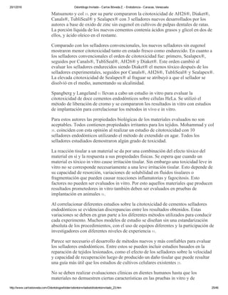 20/1/2016 Odontólogo Invitado ­ Carlos Bóveda Z. ­ Endodoncia ­ Caracas, Venezuela
http://www.carlosboveda.com/Odontologosfolder/odontoinvitadoold/odontoinvitado_23.htm 25/46
Matsumoto y col 33. por su parte compararon la citotoxicidad de AH26®, Diaket®,
Canals®, TubliSeal® y Sealapex® con 3 selladores nuevos desarrollados por los
autores a base de oxido de zinc sin eugenol en cultivos de pulpas dentales de ratas.
La porción líquida de los nuevos cementos contenía ácidos grasos y glicol en dos de
ellos, y ácido oleico en el restante.
Comparado con los selladores convencionales, los nuevos selladores sin eugenol
mostraron menor citotoxicidad tanto en estado fresco como endurecido. En cuanto a
los selladores convencionales el orden de citotoxicidad fue: primero, Sealapex®,
seguidos por Canals®, TubliSeal®, AH26® y Diaket®. Este orden cambió al
evaluar los selladores endurecidos siendo Diaket® el menos tóxico después de los
selladores experimentales, seguidos por Canals®, AH26®, TubliSeal® y Sealapex®.
La elevada citotoxicidad de Sealapex® al fraguar se atribuyó a que el sellador se
disolvió en el medio, aumentando su alcalinidad.
Spangberg y Langeland 51 llevan a cabo un estudio in vitro para evaluar la
citotoxicidad de doce cementos endodónticos sobre células HeLa. Se utilizó el
método de liberación de cromo y se compararon los resultados in vitro con estudios
de implantación para correlacionar los métodos in vivo e in vitro.
Para estos autores las propiedades biológicas de los materiales evaluados no son
aceptables. Todos contienen propiedades irritantes para los tejidos. Mohammad y col
35. coinciden con esta opinión al realizar un estudio de citotoxicidad con 10
selladores endodónticos utilizando el método de extendido en agar. Todos los
selladores estudiados demostraron algún grado de toxicidad.
La reacción tisular a un material se da por una combinación del efecto tóxico del
material en sí y la respuesta a sus propiedades físicas. Se espera que cuando un
material es tóxico in vitro cause irritación tisular. Sin embargo una toxicidad leve in
vitro no se corresponde necesariamente a una leve irritación tisular. Esto depende de
su capacidad de resorción, variaciones de solubilidad en fluidos tisulares o
fragmentación que pueden causar reacciones inflamatorias y fagocitosis. Esto
factores no pueden ser evaluados in vitro. Por esto aquellos materiales que producen
resultados prometedores in vitro también deben ser evaluados en pruebas de
implantación en animales 51.
Al correlacionar diferentes estudios sobre la citotoxicidad de cementos selladores
endodónticos se evidencian discrepancias entre los resultados obtenidos. Estas
variaciones se deben en gran parte a los diferentes métodos utilizados para conducir
cada experimento. Muchos modelos de estudio se diseñan sin una estandarización
absoluta de los procedimientos, con el uso de equipos diferentes y la participación de
investigadores con diferentes niveles de experiencia 51.
Parece ser necesario el desarrollo de métodos nuevos y más confiables para evaluar
los selladores endodónticos. Entre estos se pueden incluir estudios basados en la
reparación de tejidos lesionados, como el efecto de los selladores sobre la velocidad
y capacidad de recuperación luego de producido un daño tisular que puede resultar
una guía más útil que los estudios de cultivos celulares existentes 23.
No se deben realizar evaluaciones clínicas en dientes humanos hasta que los
materiales no demuestren ciertas características en las pruebas in vitro y de
 