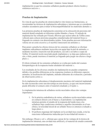 20/1/2016 Odontólogo Invitado ­ Carlos Bóveda Z. ­ Endodoncia ­ Caracas, Venezuela
http://www.carlosboveda.com/Odontologosfolder/odontoinvitadoold/odontoinvitado_23.htm 26/46
implantación ya que los cementos selladores pueden producir efectos locales y
sistémicos nocivos 51.
 
Pruebas de Implantación
En vista de que las pruebas de citotoxicidad in vitro tienen sus limitaciones, se
recomiendan las técnicas de implantación subcutánea e intraósea que se consideran
estudios secundarios para evaluar la biocompatibilidad de los materiales dentales 60.
Las primeras pruebas de implantación consistían en la colocación de porciones del
material dental estudiado en diferentes tejidos blandos y hueso. El método de
implantación fue refinado por Friend y Browne que usaron tubos de Teflón como
vehículo para colocar porciones pequeñas estandarizadas del material fresco o
fraguado en contacto con determinados tejidos. Estas pruebas proveen información
valiosa sin un costo excesivo y el sacrifico innecesario de animales 60.
Para poner a prueba los efectos tóxicos de los cementos selladores se efectúan
implantes subcutáneos mediante inyección con aguja bajo la piel de animales, o
mediante incisión e inserción real del producto, sea solo o en tubos o copas de
Teflón. El material recién mezclado puede implantarse y se deja que endurezca in
situ, o bien, puede insertarse el material ya fraguado para juzgar sus efectos a largo
plazo 22.
El efecto irritante de los cementos selladores se evalúa por medio del examen
histopatológico de la respuesta tisular alrededor del material 25.
Los resultados de los diversos estudios de implantación no pueden compararse
debido a las posibles diferencias en las respuestas tisulares en diferentes especies
animales, la localización del implante, métodos diferentes de evaluación y periodos
de observación cortos 60.
En la implantación subcutánea el desplazamiento mecánico del material implantado
ha sido reconocido como una desventaja en esta técnica, ya que este inconveniente
puede dificultar el contacto entre el material estudiado y el tejido 59.
La implantación intraósea de selladores recién mezclados ofrece dos ventajas
importantes:
ccccc
1. En la práctica endodóntica de rutina, selladores recién mezclados entran
en contacto directo con el hueso y el periodonto. La implantación
intraósea permite el estudio de la respuesta del tejido óseo a los
selladores bajo condiciones similares a aquellos encontrados en el uso
clínico, la toxicidad inicial de un sellador fresco es entonces evaluado a
largo plazo 43.
2. El perfecto engranaje del implante en la cavidad ósea creada, evita las
reacciones inflamatorias inducidas por la movilidad del mismo 43.
Sin embargo, Olsson y col 38. afirman que a pesar de las ventajas de la técnica de
implantación intraósea, una cavidad ósea artificial y el material de estudio contenido
 