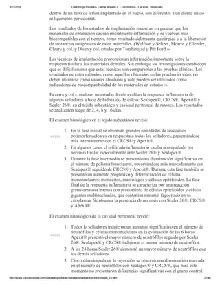 20/1/2016 Odontólogo Invitado ­ Carlos Bóveda Z. ­ Endodoncia ­ Caracas, Venezuela
http://www.carlosboveda.com/Odontologosfolder/odontoinvitadoold/odontoinvitado_23.htm 27/46
dentro de un tubo de teflón implantado en el hueso, son diferentes a un diente unido
al ligamento periodontal.
Los resultados de los estudios de implantación muestran en general que los
materiales de obturación causan inicialmente inflamación y se vuelven más
biocompatibles con el tiempo, como resultado del trauma quirúrgico y a la liberación
de sustancias antigénicas de estos materiales. (Wolfson y Seltzer, Mcarre y Ellender,
Cleary y col. y Olsen y col. citados por Torabinejad y Pitt Ford 59.
Las técnicas de implantación proporcionan información importante sobre la
respuesta tisular a los materiales dentales. Sin embargo los investigadores establecen
que es difícil asumir que estas técnicas son comparables a las pruebas clínicas. Los
resultados de estos métodos, como aquellos obtenidos en las pruebas in vitro, no
deben utilizarse como valores absolutos y solo pueden ser utilizados como
indicadores de biocompatibilidad de los materiales en estudio 59.
Bezerra y col 6. realizan un estudio donde evalúan la respuesta inflamatoria de
algunos selladores a base de hidróxido de calcio: Sealapex®, CRCS®, Apexit® y
Sealer 26®, en el tejido subcutáneo y cavidad peritoneal de ratones. Los resultados
se analizaron luego de 2, 4, 8 y 16 días.
El examen histológico en el tejido subcutáneo reveló:
ccccc
1. En la fase inicial se observan grandes cantidades de leucocitos
polimorfonucleares en respuesta a todos los selladores, presentándose
más intensamente con el CRCS® y Apexit®.
2. En algunos casos el infiltrado inflamatorio estaba acompañado por
necrosis tisular especialmente ante Sealer 26® y Sealapex®.
3. Durante la fase intermedia se presentó una disminución significativa en
el número de polimorfonucleares, observándose más marcadamente con
Sealapex® seguido de CRCS® y Apexit®. Durante esta fase también se
presentó un aumento progresivo y diferenciación de células
mononucleares: monocitos, macrófagos y células epitelioides. La fase
final de la respuesta inflamatoria se caracteriza por una reacción
granulomatosa intensa con predominio de células epitelioides y células
gigantes multinucleadas, que contenían material fagocitado en su
citoplasma. Se observa la presencia de necrosis con Sealer 26®, CRCS®
y Apexit®.
El examen histológico de la cavidad peritoneal reveló:
ccccc
1. Todos lo selladores indujeron un aumento significativo en el número de
neutrófilos y células mononucleares en la evaluación de las 6 horas.
Apexit® presentó el mayor número de neutrófilos seguido por Sealer
26®. Sealapex® y CRCS® indujeron el menor número de neutrófilos.
2. A las 24 horas Sealer 26® demostró un mayor número de neutrófilos que
los demás selladores.
3. Cinco días después de la inyección se observó una disminución marcada
en el número de neutrófilos con Sealapex® y CRCS®, que para este
momento no presentaron diferencias significativas con el grupo control.
 