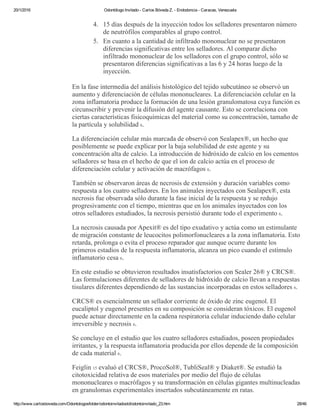 20/1/2016 Odontólogo Invitado ­ Carlos Bóveda Z. ­ Endodoncia ­ Caracas, Venezuela
http://www.carlosboveda.com/Odontologosfolder/odontoinvitadoold/odontoinvitado_23.htm 28/46
4. 15 días después de la inyección todos los selladores presentaron número
de neutrófilos comparables al grupo control.
5. En cuanto a la cantidad de infiltrado mononuclear no se presentaron
diferencias significativas entre los selladores. Al comparar dicho
infiltrado mononuclear de los selladores con el grupo control, sólo se
presentaron diferencias significativas a las 6 y 24 horas luego de la
inyección.
En la fase intermedia del análisis histológico del tejido subcutáneo se observó un
aumento y diferenciación de células mononucleares. La diferenciación celular en la
zona inflamatoria produce la formación de una lesión granulomatosa cuya función es
circunscribir y prevenir la difusión del agente causante. Esto se correlaciona con
ciertas características fisicoquímicas del material como su concentración, tamaño de
la partícula y solubilidad 6.
La diferenciación celular más marcada de observó con Sealapex®, un hecho que
posiblemente se puede explicar por la baja solubilidad de este agente y su
concentración alta de calcio. La introducción de hidróxido de calcio en los cementos
selladores se basa en el hecho de que el ion de calcio actúa en el proceso de
diferenciación celular y activación de macrófagos 6.
También se observaron áreas de necrosis de extensión y duración variables como
respuesta a los cuatro selladores. En los animales inyectados con Sealapex®, esta
necrosis fue observada sólo durante la fase inicial de la respuesta y se redujo
progresivamente con el tiempo, mientras que en los animales inyectados con los
otros selladores estudiados, la necrosis persistió durante todo el experimento 6.
La necrosis causada por Apexit® es del tipo exudativo y actúa como un estimulante
de migración constante de leucocitos polimorfonucleares a la zona inflamatoria. Esto
retarda, prolonga o evita el proceso reparador que aunque ocurre durante los
primeros estadios de la respuesta inflamatoria, alcanza un pico cuando el estímulo
inflamatorio cesa 6.
En este estudio se obtuvieron resultados insatisfactorios con Sealer 26® y CRCS®.
Las formulaciones diferentes de selladores de hidróxido de calcio llevan a respuestas
tisulares diferentes dependiendo de las sustancias incorporadas en estos selladores 6.
CRCS® es esencialmente un sellador corriente de óxido de zinc eugenol. El
eucaliptol y eugenol presentes en su composición se consideran tóxicos. El eugenol
puede actuar directamente en la cadena respiratoria celular induciendo daño celular
irreversible y necrosis 6.
Se concluye en el estudio que los cuatro selladores estudiados, poseen propiedades
irritantes, y la respuesta inflamatoria producida por ellos depende de la composición
de cada material 6.
Feiglin 15 evaluó el CRCS®, ProcoSol®, TubliSeal® y Diaket®. Se estudió la
citotoxicidad relativa de esos materiales por medio del flujo de células
mononucleares o macrófagos y su transformación en células gigantes multinucleadas
en granulomas experimentales insertados subcutáneamente en ratas.
 