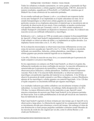 20/1/2016 Odontólogo Invitado ­ Carlos Bóveda Z. ­ Endodoncia ­ Caracas, Venezuela
http://www.carlosboveda.com/Odontologosfolder/odontoinvitadoold/odontoinvitado_23.htm 29/46
Todos los selladores evaluados aumentaron, en varios grados, el promedio de flujo
de células mononucleares y células gigantes multinucleadas. CRCS®, demostró lo
mejores resultados, seguido por el ProcoSol® y el TubliSeal®, mientras que el
Diaket® fue el más citotóxico de los materiales probados.
En un estudio realizado por Zmener y cols 68. se evidenció una respuesta tisular
severa ante Sealapex® al ser implantado en el tejido subcutáneo de ratas. En el
estudio histopatológico se observaron células gigantes de cuerpo extraño con
partículas oscuras en su citoplasma adyacentes al material que se encontraron aún en
el período de observación de tres meses. Estos resultados se pueden correlacionar
con aquellos observados por Tronstad y cols 61. en 1988 cuando estudiaron el
sellador Sealapex® colocándolo en dispositivos intraóseos en ratas. Se evidenció una
reacción severa con infiltrado inflamatorio y macrófagos.
Kolokouris y col 25. realizan en 1998 un estudio para comparar la biocompatibilidad
de Apexit® y Pulp Canal Sealer® implantándolos en el tejido conjuntivo de 44 ratas.
Cada sellador se colocó en tubos de teflón y se implantaron en tejidos dorsales. Los
implantes fueron removidos a los 5, 15, 60 y 120 días.
En la evaluación microscópica se observaron reacciones inflamatorias severas con
zonas de necrosis causadas por Apexit® a los 5 y 15 días. El tejido se encontraba
infiltrado con neutrófilos, linfocitos, células plasmáticas, macrófagos y algunas
células gigantes que poseían material ingerido en su citoplasma.
A los 60 y 120 días la reacción era muy leve y se caracterizaba por la presencia de
tejido conjuntivo con pocos macrófagos.
En los especímenes en contacto con Pulp Canal Sealer®, se observó al quinto día,
inflamación moderada con áreas confinadas de necrosis. La reacción inflamatoria se
caracterizaba por la presencia de neutrófilos y macrófagos, mientras que se
observaron pocos linfocitos y células plasmáticas. También se observó hiperemia
vascular. Para el día 15 la reacción había disminuido y se observan numerosos
macrófagos con partículas ingeridas del material en su citoplasma. A los 60 días se
observó la presencia de tejido conjuntivo con fibras colágenas y escasos fibroblastos,
además de los macrófagos y células gigantes con material fagocitado. A los 120 días
el tejido conjuntivo se encontraba infiltrado por algunos macrófagos.
Los resultados indicaron que ambos selladores son inicialmente irritantes al tejido
subcutáneo. La reacción inflamatoria, sin embargo, había desaparecido a los 60 y
120 días. La mayor diferencia entre los dos materiales es que Apexit® causó
mayores extensiones de necrosis que Pulp Canal Sealer® en los primeros períodos
de observación. Esto se debe probablemente al elevado pH inicial de este material a
base de hidróxido de calcio.
Pulp Canal Sealer® esgrimió el efecto irritante por más tiempo que el Apexit® en la
observación a largo plazo. La liberación de eugenol de los componentes del material
es inicialmente elevado pero disminuye a través del tiempo. Sin embargo el ritmo de
esta disminución es lento porque pequeñas cantidades continúan siendo liberados de
las mezclas de oxido de zinc eugenol por un año, como lo afirma Becker y col.
citado por Kolokouris 25.
 