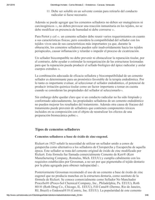 20/1/2016 Odontólogo Invitado ­ Carlos Bóveda Z. ­ Endodoncia ­ Caracas, Venezuela
http://www.carlosboveda.com/Odontologosfolder/odontoinvitadoold/odontoinvitado_23.htm 3/46
11. Debe ser soluble en un solvente común para retirarlo del conducto
radicular si fuese necesario.
Además se puede agregar que los cementos selladores no deben ser mutagénicos ni
carcinogénicos 32, no deben provocar una reacción inmunitaria en los tejidos, no se
debe modificar en presencia de humedad ni debe corroerse 41.
Para Pertot y col 43. un cemento sellador debe reunir varios requerimientos en cuanto
a sus características físicas; pero considera la compatibilidad del sellador con los
tejidos vivos una de sus características más importantes ya que, durante la
obturación, los cementos selladores pueden salir inadvertidamente hacia los tejidos
periapicales, causar inflamación y retardar o impedir el proceso de cicatrización.
Un sellador biocompatible no debe prevenir ni obstaculizar la reparación tisular, por
el contrario, debe ayudar o estimular la reorganización de las estructuras lesionadas
para que la reparación pueda producir el sellado biológico del ápice radicular y aislar
cuerpos extraños 58.
La combinación adecuada de eficacia selladora y biocompatibilidad de un cemento
sellador es determinante para un pronóstico favorable de la terapia endodóntica. Por
lo tanto es importante evaluar, al seleccionar el sellador endodóntico, el potencial de
producir irritación química tisular como un factor importante a tomar en cuenta
cuando se consideran las propiedades del sellador al seleccionarlo 8.
Sin embargo debe quedar claro que si un conducto radicular no ha sido limpiado y
conformado adecuadamente, las propiedades selladoras de un cemento endodóntico
no pueden mejorar los resultados del tratamiento. Además otra causa de fracaso del
tratamiento puede provenir de selladores que contienen componentes tóxicos
incluidos en su composición con el objeto de neutralizar los efectos de una
preparación biomecánica pobre 8.
 
Tipos de cementos selladores
Cementos selladores a base de óxido de zinc­eugenol.
Rickert en 1925 señaló la necesidad de utilizar un sellador unido a conos de
gutapercha como alternativa a los selladores de Cloropercha y Eucapercha de aquella
época. Este sellador se trata del cemento original de óxido de zinc modificado por
Rickert. Esta fórmula fue llamada comercialmente Cemento de Kerr® (Kerr
Manufacturing Company, Romulus, Mich. EEUU) y cumplía cabalmente con los
requisitos establecidos por Grossman, a no ser por que pigmentaba el tejido dentario
por la plata agregada para obtener radiopacidad 3.
Posteriormente Grossman recomendó el uso de un cemento a base de óxido de zinc
eugenol que no producía manchas en la estructura dentaria, como sustituto de la
fórmula de Rickert. Se conoce comercialmente como Sellador No Manchador
ProcoSol® (Proco­Sol Chemical Company, Inc., Philadelphia, Pa. EEUU), Roth
801® (Roth Drug Co., Chicago, IL. EEUU), Fill Canal® (Dermo, Rio de Janeiro,
RJ, Brazil) o Endoseal®18 (Centric, Inc. EEUU). La popularidad de este cemento
 