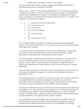 20/1/2016 Odontólogo Invitado ­ Carlos Bóveda Z. ­ Endodoncia ­ Caracas, Venezuela
http://www.carlosboveda.com/Odontologosfolder/odontoinvitadoold/odontoinvitado_23.htm 30/46
El autor concluye que el efecto irritante a largo plazo de Pulp Canal Sealer® es
ligeramente mayor que el ejercido por Apexit®.
Pertot y col 43. evalúan en 1992 la biocompatibilidad in vivo de Pulp Canal Sealer®
y Sealite®, dos cementos a base de óxido de zinc­eugenol, luego de implantarlos en
el hueso de la mandíbula de 30 conejos. Los selladores se implantaron en estado
fresco, sin fraguar. Se establecieron períodos de observación de 4 y 12 semanas y los
resultados se dividieron en 6 grupos:
ccccc 1. 0 ausencia de reacción inflamatoria
2. 1 a 2 reacción muy leve
3. 3 a 4 reacción leve
4. 5 a 6 reacción moderada
5.
7 a
10
reacción severa
6.
10 a
13
reacción muy severa
En este estudio Pulp Canal Sealer® y Sealite® presentaron biocompatibilidad
similar. Las reacciones observadas a las 12 semanas eran menos severas que aquellas
observadas a las 4 semanas.
A las cuatro semanas se presentaron reacciones leves a moderadas, caracterizadas
por la presencia de una cápsula fibrosa gruesa, numerosos linfocitos, células
plasmáticas y macrófagos que contenían partículas de sellador.
A las doce semanas se observaron reacciones leves a muy leves. En la mayoría de
los casos, había formación de hueso en contacto directo con los selladores y en
algunos casos, se observó hueso dentro de los implantes. En algunas zonas se
observó una delgada capa de tejido conjuntivo entre el hueso formado y el sellador
implantado.
Como ya se ha mencionado la toxicidad in vitro de los selladores a base de oxido de
zinc eugenol se atribuye al eugenol y los iones de zinc liberados de la masa de
eugenolato de zinc 43.
La neoformación ósea y la ausencia de reacciones severas a las 4 semanas indica que
la compatibilidad de los selladores estudiados es aceptable. Las diferencias
observadas entre los selladores y el control negativo puede deberse a la toxicidad a
corto plazo a causa de la implantación de selladores recién mezclados.
La ausencia de inflamación severa o moderada a las doce semanas parece indicar que
la toxicidad in vitro reportada disminuye y desaparece con el tiempo. Esto puede ser
el resultado de una reducción de la cantidad de eugenol e iones de zinc liberados
mientras el sellador fragua. Además las reacciones de defensa evidentemente juegan
un papel importante en la respuesta de los tejidos al sellador.
Los resultados de este estudio sugieren que la extrusión de un sellador fuera del
foramen apical no induciría el fracaso de un tratamiento endodóntico ya que la
reparación de los tejidos alrededor del sellador no está impedida. Sin embargo
 