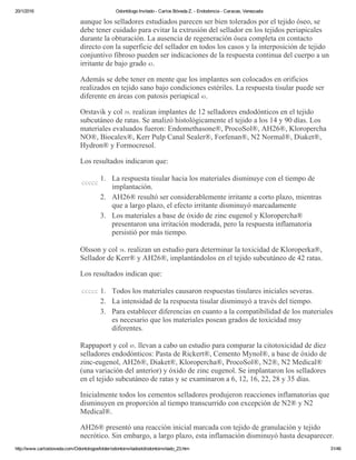 20/1/2016 Odontólogo Invitado ­ Carlos Bóveda Z. ­ Endodoncia ­ Caracas, Venezuela
http://www.carlosboveda.com/Odontologosfolder/odontoinvitadoold/odontoinvitado_23.htm 31/46
aunque los selladores estudiados parecen ser bien tolerados por el tejido óseo, se
debe tener cuidado para evitar la extrusión del sellador en los tejidos periapicales
durante la obturación. La ausencia de regeneración ósea completa en contacto
directo con la superficie del sellador en todos los casos y la interposición de tejido
conjuntivo fibroso pueden ser indicaciones de la respuesta continua del cuerpo a un
irritante de bajo grado 43.
Además se debe tener en mente que los implantes son colocados en orificios
realizados en tejido sano bajo condiciones estériles. La respuesta tisular puede ser
diferente en áreas con patosis periapical 43.
Orstavik y col 39. realizan implantes de 12 selladores endodónticos en el tejido
subcutáneo de ratas. Se analizó histológicamente el tejido a los 14 y 90 días. Los
materiales evaluados fueron: Endomethasone®, ProcoSol®, AH26®, Kloropercha
NO®, Biocalex®, Kerr Pulp Canal Sealer®, Forfenan®, N2 Normal®, Diaket®,
Hydron® y Formocresol.
Los resultados indicaron que:
ccccc
1. La respuesta tisular hacia los materiales disminuye con el tiempo de
implantación.
2. AH26® resultó ser considerablemente irritante a corto plazo, mientras
que a largo plazo, el efecto irritante disminuyó marcadamente
3. Los materiales a base de óxido de zinc eugenol y Kloropercha®
presentaron una irritación moderada, pero la respuesta inflamatoria
persistió por más tiempo.
Olsson y col 38. realizan un estudio para determinar la toxicidad de Kloroperka®,
Sellador de Kerr® y AH26®, implantándolos en el tejido subcutáneo de 42 ratas.
Los resultados indican que:
ccccc 1. Todos los materiales causaron respuestas tisulares iniciales severas.
2. La intensidad de la respuesta tisular disminuyó a través del tiempo.
3. Para establecer diferencias en cuanto a la compatibilidad de los materiales
es necesario que los materiales posean grados de toxicidad muy
diferentes.
Rappaport y col 45. llevan a cabo un estudio para comparar la citotoxicidad de diez
selladores endodónticos: Pasta de Rickert®, Cemento Mynol®, a base de óxido de
zinc­eugenol, AH26®, Diaket®, Kloropercha®, ProcoSol®, N2®, N2 Medical®
(una variación del anterior) y óxido de zinc eugenol. Se implantaron los selladores
en el tejido subcutáneo de ratas y se examinaron a 6, 12, 16, 22, 28 y 35 días.
Inicialmente todos los cementos selladores produjeron reacciones inflamatorias que
disminuyen en proporción al tiempo transcurrido con excepción de N2® y N2
Medical®.
AH26® presentó una reacción inicial marcada con tejido de granulación y tejido
necrótico. Sin embargo, a largo plazo, esta inflamación disminuyó hasta desaparecer.
 