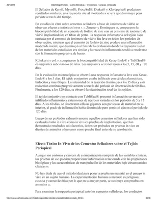 20/1/2016 Odontólogo Invitado ­ Carlos Bóveda Z. ­ Endodoncia ­ Caracas, Venezuela
http://www.carlosboveda.com/Odontologosfolder/odontoinvitadoold/odontoinvitado_23.htm 32/46
El Sellador de Kerr®, Mynol®, ProcoSol®, Diaket® y Kloroperka® produjeron
resultados similares, una respuesta inicial moderada a severa que disminuye pero
persiste a través del tiempo.
En estudios in vitro sobre cementos selladores a base de ionómero de vidrio se
observan efectos citotóxicos leves 5,13. Zmener y Domínguez 68, compararon la
biocompatibilidad de un cemento de fosfato de zinc con un cemento de ionómero de
vidrio implantándolos en tibias de perro. La respuesta inflamatoria del tejido óseo
causada por el cemento de ionómero de vidrio fue leve en todos los períodos de
observación, mientras que el cemento de fosfato de zinc produjo una inflamación
moderada inicial, que disminuyó al final de la evaluación donde la respuesta tisular
de los materiales estudiados era similar y la reacción inflamatoria tendió a resolverse
con la formación progresiva de hueso.
Kolokuris y col 24. compararon la biocompatibilidad de Ketac­Endo® y TubliSeal®
en implantes subcutáneos de ratas. Los implantes se removieron a los 5, 15, 60 y 120
días.
En la evaluación microscópica se observó una respuesta inflamatoria leve con Ketac­
Endo® a los 5 días. El tejido conjuntivo estaba infiltrado con células plasmáticas,
linfocitos y macrófagos. La intensidad de la reacción disminuyó a los 15 días y esta
reducción continuó progresivamente a través del período de observación de 60 días.
Finalmente, a los 120 días, se observó la cicatrización total de los tejidos.
El tejido conjuntivo en contacto con TubliSeal® presentó inflamación severa con
infiltrado inflamatorio y extensiones de necrosis variadas en los períodos de 5 y 15
días. A los 60 días, se observaron células gigantes con partículas de material en su
interior, el grado de inflamación había disminuido pero persistió aún en el período de
120 días.
Luego de ser probados exhaustivamente aquellos cementos selladores que han sido
evaluados tanto in vitro como in vivo en pruebas de implantación, que han
demostrado resultados satisfactorios, deben ser probados en pruebas in vivo en
dientes de animales o humanos como prueba final antes de su aprobación.
 
Efecto Tóxico In Vivo de los Cementos Selladores sobre el Tejido
Periapical
Aunque son costosas y carecen de estandarización completa de las variables clínicas,
las pruebas de uso pueden proporcionar información relacionada con las propiedades
biológicas y las características de manipulación de los materiales bajo circunstancias
clínicas 60.
No hay duda de que el método ideal para poner a prueba un material es el ensayo in
vivo en un sujeto humano. La experimentación humana a menudo es peligrosa,
costosa y carece de ética por lo que en su mayor parte, se sustituye con pruebas en
animales 22.
Para examinar la respuesta periapical ante los cementos selladores, los conductos
 