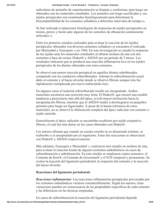 20/1/2016 Odontólogo Invitado ­ Carlos Bóveda Z. ­ Endodoncia ­ Caracas, Venezuela
http://www.carlosboveda.com/Odontologosfolder/odontoinvitadoold/odontoinvitado_23.htm 33/46
radiculares de animales de experimentación se limpian y conforman, para luego ser
obturados con los materiales estudiados. Los animales son luego sacrificados y sus
tejidos periapicales son examinados histológicamente para determinar la
biocompatibilidad de los cementos selladores a diferentes intervalos de tiempo 60.
Se han realizado evaluaciones histológicas de respuestas de tejidos periapicales en
monos, perros y hurón ante algunos de los cementos de obturación comúnmente
utilizados 60.
Entre los primeros estudios realizados para evaluar la reacción de los tejidos
periapicales obturados con diversos cementos selladores se encuentra el realizado
por Murúzabal y Erausquin 36 en 1966. En esta investigación se estudió la respuesta
de los tejidos ante los materiales estudiados al obturar molares de rata con dos
cementos a base de resina: Diaket® y AH26® por un período de 3 meses. Los
resultados indicaron que se producía una reacción inflamatoria leve en los tejidos
periapicales de los dientes obturados con estos cementos.
Se observó una menor reacción periapical en aquellos dientes subobturados
comparado con los conductos sobreobturados. Además la sobreobturación causó
daño al cemento y al hueso alveolar donde se observó fibrosis aunque ésta fue
rápidamente reemplazada por nuevo trabeculado óseo.
En algunos casos el material sobreobturado resultó ser encapsulado. Ambos
materiales mostraron una resorción muy lenta. El Diaket®, que mostró una notable
tendencia a proyectarse más allá del ápice, reveló mayor inclinación hacia la
encapsulación fibrosa, mientras que el AH26® tendió a desintegrarse en pequeños
gránulos para luego ser fagocitados. A pesar de la buena tolerancia de estos
materiales, no se observó la obliteración completa del ápice radicular con cemento o
tejido osteoide.
Generalmente el ápice radicular se encontraba recubierto por tejido conjuntivo
fibroso, el cual fue más denso en los casos obturados con Diaket®.
Los autores afirman que cuando un cuerpo extraño no es demasiado irritante, se
reabsorbe o es encapsulado por el organismo. Estas dos reacciones se observaron
con Diaket® y AH26® respectivamente.
Más adelante, Erausquin y Muruzábal 14, realizaron otro estudio en molares de rata,
para evaluar la reacción tisular de algunos cementos endodónticos en casos de
sobreobturación y subobturación. En este estudio se emplearon cuatro cementos: el
Cemento de Kerr®, el Cemento de Grossman® y el N2® temporal y permanente. Se
evaluó la reacción del ligamento periodontal, la respuesta del cemento y la reacción
del hueso alveolar.
Reacciones del ligamento periodontal:
Reacciones inflamatorias: Las reacciones inflamatorias periapicales provocadas por
los cementos endodónticos variaron considerablemente. Según los autores, éstas
variaciones pueden ser consecuencia de las propiedades específicas de cada cemento
y las diferencias en las técnicas empleadas.
En casos de sobreobturación la reacción del ligamento periodontal depende
 