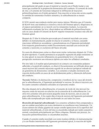 20/1/2016 Odontólogo Invitado ­ Carlos Bóveda Z. ­ Endodoncia ­ Caracas, Venezuela
http://www.carlosboveda.com/Odontologosfolder/odontoinvitadoold/odontoinvitado_23.htm 34/46
principalmente del grado en que el material se mezcle con el fluido tisular y con
restos que resultan de la preparación biomecánica del conducto. El cemento de óxido
de zinc y el cemento de Grossman indujeron la infiltración de leucocitos
polimorfonucleares en el tejido periapical. Esta reacción se torna más severa cuando
la cantidad de remanentes tisulares aumenta y la sobreobturación es menos
compacta.
El N2® mostró una conducta similar pero menos intensa. Mientras que el Cemento
de Kerr® tiene una tendencia a extruirse a través del foramen apical y dispersarse en
el espacio periodontal, no se mezcló con los remanentes tisulares. La reacción
inflamatoria resultante fue leve, observándose un infiltrado de polimorfonucleares
solo en casos donde el Cemento de Kerr® impulsó remanentes tisulares más allá del
foramen apical.
Después de 15 días la irritación provocada por el material mezclado con restos
debido a la instrumentación, puede involucrar el cemento y el hueso, causando
reacciones infiltrativas secundarias y granulomatosas en el ligamento periodontal.
Esta respuesta granulomatosa estaba frecuentemente asociada con resorción del
cemento y resorción y/o esclerosis del hueso alveolar.
En casos de obturaciones cortas se observaron ciertas variaciones después de 15 días
de post­operatorio. Cuando permanecía un pequeño segmento de pulpa remanente en
la zona apical, la reacción inflamatoria era generalmente leve y los tejidos
periapicales mostraron una tolerancia óptima con todos los selladores estudiados.
Por otro lado si el muñón apical permaneció en contacto con remanentes pulpares
adheridos a la pared del conducto, se observó frecuentemente un infiltrado denso que
causó necrosis del cemento adyacente seguido de un absceso periapical rodeado de
un granuloma de dimensiones variables. Los cementos evaluados mostraron esta
reacción desfavorable en casos de un desbridamiento pobre y obturación deficiente
del conducto.
Necrosis: Debido a la destrucción, compresión y trombosis de los vasos del alvéolo
por la sobreobturación, el ligamento periodontal se necrosa. Se observó necrosis con
los cuatro cementos selladores utilizados en el presente estudio.
Dos días después de la sobreobturación, el cemento de óxido de zinc provocó las
mayores zonas de necrosis en relación con la extensión de la sobreobturación. Los
otros tres cementos sólo provocaron pequeñas áreas de necrosis, aún en casos de
gran sobreobturación. A los cuatro días el área de necrosis del ligamento periodontal
había sido reemplazado por tejido neoformado en casi todos los casos.
Resorción del material sobreobturado: Los cementos selladores bien compactados y
que no estaban mezclados con restos dentinarios se resorbieron muy lentamente. Un
escaso número de células gigantes de cuerpo extraño aparecieron en la superficie del
material sobreobturado, el resto del área se encontraba rodeado por tejido conjuntivo
normal, constituido principalmente por fibras colágenas. Durante este proceso, los
leucocitos polimorfonucleares se encontraban ausentes.
Cuando el cemento estaba mezclado con restos tisulares debido a la instrumentación
y/o con fluidos intersticiales del ligamento periodontal apical, la reacción del tejido
 