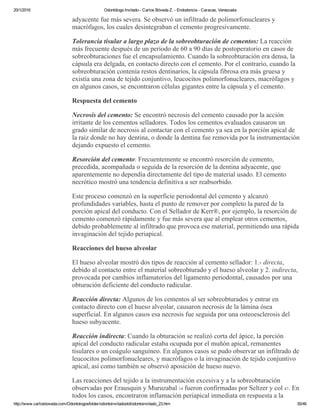 20/1/2016 Odontólogo Invitado ­ Carlos Bóveda Z. ­ Endodoncia ­ Caracas, Venezuela
http://www.carlosboveda.com/Odontologosfolder/odontoinvitadoold/odontoinvitado_23.htm 35/46
adyacente fue más severa. Se observó un infiltrado de polimorfonucleares y
macrófagos, los cuales desintegraban el cemento progresivamente.
Tolerancia tisular a largo plazo de la sobreobturación de cementos: La reacción
más frecuente después de un período de 60 a 90 días de postoperatorio en casos de
sobreobturaciones fue el encapsulamiento. Cuando la sobreobturación era densa, la
cápsula era delgada, en contacto directo con el cemento. Por el contrario, cuando la
sobreobturación contenía restos dentinarios, la cápsula fibrosa era más gruesa y
existía una zona de tejido conjuntivo, leucocitos polimorfonucleares, macrófagos y
en algunos casos, se encontraron células gigantes entre la cápsula y el cemento.
Respuesta del cemento
Necrosis del cemento: Se encontró necrosis del cemento causado por la acción
irritante de los cementos selladores. Todos los cementos evaluados causaron un
grado similar de necrosis al contactar con el cemento ya sea en la porción apical de
la raíz donde no hay dentina, o donde la dentina fue removida por la instrumentación
dejando expuesto el cemento.
Resorción del cemento: Frecuentemente se encontró resorción de cemento,
precedida, acompañada o seguida de la resorción de la dentina adyacente, que
aparentemente no dependía directamente del tipo de material usado. El cemento
necrótico mostró una tendencia definitiva a ser reabsorbido.
Este proceso comenzó en la superficie periodontal del cemento y alcanzó
profundidades variables, hasta el punto de remover por completo la pared de la
porción apical del conducto. Con el Sellador de Kerr®, por ejemplo, la resorción de
cemento comenzó rápidamente y fue más severa que al emplear otros cementos,
debido probablemente al infiltrado que provoca ese material, permitiendo una rápida
invaginación del tejido periapical.
Reacciones del hueso alveolar
El hueso alveolar mostró dos tipos de reacción al cemento sellador: 1.­ directa,
debido al contacto entre el material sobreobturado y el hueso alveolar y 2. indirecta,
provocada por cambios inflamatorios del ligamento periodontal, causados por una
obturación deficiente del conducto radicular.
Reacción directa: Algunos de los cementos al ser sobreobturados y entrar en
contacto directo con el hueso alveolar, causaron necrosis de la lámina ósea
superficial. En algunos casos esa necrosis fue seguida por una osteoesclerosis del
hueso subyacente.
Reacción indirecta: Cuando la obturación se realizó corta del ápice, la porción
apical del conducto radicular estaba ocupada por el muñón apical, remanentes
tisulares o un coágulo sanguíneo. En algunos casos se pudo observar un infiltrado de
leucocitos polimorfonucleares, y macrófagos o la invaginación de tejido conjuntivo
apical, así como también se observó aposición de hueso nuevo.
Las reacciones del tejido a la instrumentación excesiva y a la sobreobturación
observadas por Erausquin y Muruzabal 14 fueron confirmadas por Seltzer y col 47. En
todos los casos, encontraron inflamación periapical inmediata en respuesta a la
 