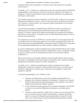 20/1/2016 Odontólogo Invitado ­ Carlos Bóveda Z. ­ Endodoncia ­ Caracas, Venezuela
http://www.carlosboveda.com/Odontologosfolder/odontoinvitadoold/odontoinvitado_23.htm 37/46
resultados difieren de las pruebas in vitro por lo que estas pruebas no se pueden
correlacionar 30.
Leonardo y col 30. conducen un estudio para evaluar la respuesta tisular de AH Plus®
comparándolo con un cemento a base de oxido de zinc­eugenol, Fill Canal®. Se
utilizaron 34 raíces de premolares de perro que fueron obturados con gutapercha y
AH Plus® o Fill Canal®.
En el tejido periapical de dientes obturados con Fill Canal® se observó una reacción
inflamatoria moderada, necrosis, y áreas de resorción activa de diferente extensión
en el cemento y hueso alveolar. No se presentó tejido mineralizado en el foramen
apical hacia el cemento.
La reacción tisular apical y periapical hacia AH Plus® resultó ser excelente. El
tejido presente en el foramen apical estaba libre de reacciones inflamatorias o
necrosis. Se observó aposición de tejido mineralizado en las paredes del conducto
radicular en el área apical y en muchos casos el tejido blando apical pareció estar en
proceso de mineralizarse.
En conclusión la reacción al AH Plus® se mostró superior a la reacción del AH 26
en estudios previos y claramente superior a la reacción causada por Fill Canal®. El
autor afirma que la biocompatibilidad y tolerancia tisular de AH Plus® lo convierten
en un material prometedor para uso como cemento sellador endodóntico.
Se conoce ampliamente el efecto terapéutico de la pasta de hidróxido de calcio sobre
el tejido periapical. Sin embargo la pasta de hidróxido de calcio es altamente soluble,
lo que no satisface uno de los requerimientos físicos de un cemento sellador
endodóntico 28.
Hoy en día existen en el mercado selladores a base de hidróxido de calcio que han
mejorado sus propiedades físicas para poder ser utilizados como cementos selladores
permanentes, intentando mantener su efecto terapéutico 28.
Leonardo y col 28. realizan un estudio para evaluar la respuesta de los tejidos
periapicales a diferentes selladores a base de hidróxido de calcio. Se utilizaron 80
conductos radiculares de 4 perros que se obturaron con Sealapex®, Sealer 26®,
Apexit® y CRCS®.
El análisis histopatológico a los 180 días reveló:
ccccc
1. Ausencia de inflamación y resorción de tejidos mineralizados en el
periápice de los dientes obturados con Sealapex®. Además este cemento
facilitó la deposición de tejido mineralizado a nivel apical y fue el único
sellador que permitió un sellado completo.
2. En las muestras de tejido periapical de los dientes obturados con CRCS®
se observó una reacción inflamatoria moderada y un sellado apical
parcial.
3. Cuando se utilizó Apexit® y Sealer 26®, se observó en la mayoría de los
casos, resorción activa de tejidos mineralizados y ausencia de sellado
apical. La reacción inflamatoria apical producida por Apexit® fue del
tipo severo mientras que la reacción inflamatoria producida por Sealer
 