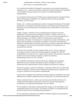 20/1/2016 Odontólogo Invitado ­ Carlos Bóveda Z. ­ Endodoncia ­ Caracas, Venezuela
http://www.carlosboveda.com/Odontologosfolder/odontoinvitadoold/odontoinvitado_23.htm 38/46
26® era leve o se encontraba ausente.
Los resultados favorables de Sealapex® concuerdan con un estudio realizado por
Tanomaru y col 56. donde se investiga la respuesta del tejido periapical de Sealapex®
y Fill Canal® en dientes de perro a los cuales se les indujo granulomas
experimentales.
Los resultados indican luego de 270 días que la reparación apical y periapical de los
dientes obturados con Sealapex® era significativamente mejor que aquellos
obturados con Fill Canal®.
Sonat y col 50. realizan un estudio para evaluar la respuesta histológica de los tejidos
periapicales con Sealapex® en dientes de perro y encontraron que la formación de
tejido duro era más pronunciada con Sealapex® que con hidróxido de calcio puro y
gutapercha.
Tagger y Tagger 55 conducen una investigación para evaluar las reacciones
periapicales a largo plazo hacia Sealapex®, CRCS® y AH26® en monos. Se
observaron reacciones inflamatorias de leves a severas en el foramen apical de los
dientes obturados con AH26® y CRCS®, mientras que la mayoría de los
especímenes obturados con Sealapex® no mostraron reacciones inflamatorias, sólo
presentaron macrófagos con partículas de sellador. Se encontró una tendencia a
obliterar el foramen apical con tejido calcificado en conductos radiculares obturados
con Sealapex®. Con los otros dos cementos estudiados, esta tendencia no se
encontraba tan marcada.
Contrario a los resultados de estos estudios Soares y col 49. llevan a cabo una
investigación sobre la respuesta del tejido periapical a Sealapex® y CRCS®
comparándolo con óxido de zinc y eugenol. Ellos obturan 120 conductos radiculares
de perro con los mencionados cementos y analizan las muestras
histopatológicamente a los 30 y 180 días.
Los resultados no aportaron evidencias de que los selladores que contienen
hidróxido de calcio estimulan la reparación apical. Sealapex® y CRCS®
demostraron una respuesta apical similar al grupo de oxido de zinc eugenol.
En todos los grupos, cuando los selladores se mantenían dentro de los confines del
conducto radicular se observó menos inflamación periapical que en aquellos casos
en que los conductos se encontraban sobreobturados.
La presencia de sellador fuera del foramen apical aumentó la cantidad de reacciones
inflamatorias e inhibió la aposición de nuevo tejido duro y la cicatrización apical 49.
Zmener citado por Soares 49 afirma que la presencia de dióxido de titanio en la
composición de Sealapex® puede ser la causa de la alta actividad fagocítica
encontrada en los especímenes obturados con este sellador.
En este estudio se encontraron muchas partículas negras en los macrófagos a una
considerable distancia de los ápices. Esto puede ser debido a la transportación de
dióxido de titanio a través del ligamento periodontal 49.
En los especímenes obturados con CRCS® el sellador también fue encontrado en
 