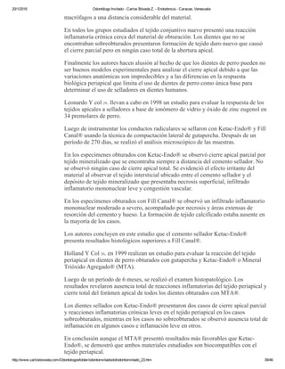 20/1/2016 Odontólogo Invitado ­ Carlos Bóveda Z. ­ Endodoncia ­ Caracas, Venezuela
http://www.carlosboveda.com/Odontologosfolder/odontoinvitadoold/odontoinvitado_23.htm 39/46
macrófagos a una distancia considerable del material.
En todos los grupos estudiados el tejido conjuntivo nuevo presentó una reacción
inflamatoria crónica cerca del material de obturación. Los dientes que no se
encontraban sobreobturados presentaron formación de tejido duro nuevo que causó
el cierre parcial pero en ningún caso total de la abertura apical.
Finalmente los autores hacen alusión al hecho de que los dientes de perro pueden no
ser buenos modelos experimentales para analizar el cierre apical debido a que las
variaciones anatómicas son impredecibles y a las diferencias en la respuesta
biológica periapical que limita el uso de dientes de perro como única base para
determinar el uso de selladores en dientes humanos.
Leonardo Y col 29. llevan a cabo en 1998 un estudio para evaluar la respuesta de los
tejidos apicales a selladores a base de ionómero de vidrio y óxido de zinc eugenol en
34 premolares de perro.
Luego de instrumentar los conductos radiculares se sellaron con Ketac­Endo® y Fill
Canal® usando la técnica de compactación lateral de gutapercha. Después de un
período de 270 días, se realizó el análisis microscópico de las muestras.
En los especímenes obturados con Ketac­Endo® se observó cierre apical parcial por
tejido mineralizado que se encontraba siempre a distancia del cemento sellador. No
se observó ningún caso de cierre apical total. Se evidenció el efecto irritante del
material al observar el tejido intersticial ubicado entre el cemento sellador y el
depósito de tejido mineralizado que presentaba necrosis superficial, infiltrado
inflamatorio mononuclear leve y congestión vascular.
En los especímenes obturados con Fill Canal® se observó un infiltrado inflamatorio
mononuclear moderado a severo, acompañado por necrosis y áreas extensas de
resorción del cemento y hueso. La formación de tejido calcificado estaba ausente en
la mayoría de los casos.
Los autores concluyen en este estudio que el cemento sellador Ketac­Endo®
presenta resultados histológicos superiores a Fill Canal®.
Holland Y Col 20. en 1999 realizan un estudio para evaluar la reacción del tejido
periapical en dientes de perro obturados con gutapercha y Ketac­Endo® o Mineral
Trióxido Agregado® (MTA).
Luego de un período de 6 meses, se realizó el examen histopatológico. Los
resultados revelaron ausencia total de reacciones inflamatorias del tejido periapical y
cierre total del forámen apical de todos los dientes obturados con MTA®.
Los dientes sellados con Ketac­Endo® presentaron dos casos de cierre apical parcial
y reacciones inflamatorias crónicas leves en el tejido periapical en los casos
sobreobturados, mientras en los casos no sobreobturados se observó ausencia total de
inflamación en algunos casos e inflamación leve en otros.
En conclusión aunque el MTA® presentó resultados más favorables que Ketac­
Endo®, se demostró que ambos materiales estudiados son biocompatibles con el
tejido periapical.
 