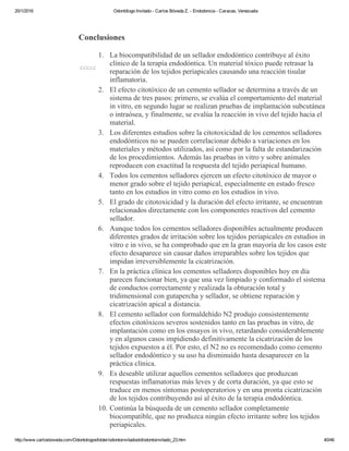 20/1/2016 Odontólogo Invitado ­ Carlos Bóveda Z. ­ Endodoncia ­ Caracas, Venezuela
http://www.carlosboveda.com/Odontologosfolder/odontoinvitadoold/odontoinvitado_23.htm 40/46
 
Conclusiones
ccccc
1. La biocompatibilidad de un sellador endodóntico contribuye al éxito
clínico de la terapia endodóntica. Un material tóxico puede retrasar la
reparación de los tejidos periapicales causando una reacción tisular
inflamatoria.
2. El efecto citotóxico de un cemento sellador se determina a través de un
sistema de tres pasos: primero, se evalúa el comportamiento del material
in vitro, en segundo lugar se realizan pruebas de implantación subcutánea
o intraósea, y finalmente, se evalúa la reacción in vivo del tejido hacia el
material.
3. Los diferentes estudios sobre la citotoxicidad de los cementos selladores
endodónticos no se pueden correlacionar debido a variaciones en los
materiales y métodos utilizados, así como por la falta de estandarización
de los procedimientos. Además las pruebas in vitro y sobre animales
reproducen con exactitud la respuesta del tejido periapical humano.
4. Todos los cementos selladores ejercen un efecto citotóxico de mayor o
menor grado sobre el tejido periapical, especialmente en estado fresco
tanto en los estudios in vitro como en los estudios in vivo.
5. El grado de citotoxicidad y la duración del efecto irritante, se encuentran
relacionados directamente con los componentes reactivos del cemento
sellador.
6. Aunque todos los cementos selladores disponibles actualmente producen
diferentes grados de irritación sobre los tejidos periapicales en estudios in
vitro e in vivo, se ha comprobado que en la gran mayoría de los casos este
efecto desaparece sin causar daños irreparables sobre los tejidos que
impidan irreversiblemente la cicatrización.
7. En la práctica clínica los cementos selladores disponibles hoy en día
parecen funcionar bien, ya que una vez limpiado y conformado el sistema
de conductos correctamente y realizada la obturación total y
tridimensional con gutapercha y sellador, se obtiene reparación y
cicatrización apical a distancia.
8. El cemento sellador con formaldehído N2 produjo consistentemente
efectos citotóxicos severos sostenidos tanto en las pruebas in vitro, de
implantación como en los ensayos in vivo, retardando considerablemente
y en algunos casos impidiendo definitivamente la cicatrización de los
tejidos expuestos a él. Por esto, el N2 no es recomendado como cemento
sellador endodóntico y su uso ha disminuido hasta desaparecer en la
práctica clínica.
9. Es deseable utilizar aquellos cementos selladores que produzcan
respuestas inflamatorias más leves y de corta duración, ya que esto se
traduce en menos síntomas postoperatorios y en una pronta cicatrización
de los tejidos contribuyendo así al éxito de la terapia endodóntica.
10. Continúa la búsqueda de un cemento sellador completamente
biocompatible, que no produzca ningún efecto irritante sobre los tejidos
periapicales.
 