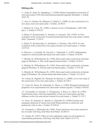 20/1/2016 Odontólogo Invitado ­ Carlos Bóveda Z. ­ Endodoncia ­ Caracas, Venezuela
http://www.carlosboveda.com/Odontologosfolder/odontoinvitadoold/odontoinvitado_23.htm 41/46
Bibliografía
1.­ Araki, K.; Suda, H.; Spangberg, L.; (1994). Indirect longitudinal cytotoxicity of
root canal sealers L929 cells and human periodontal ligament fibroblasts. J. Endod.
20:67­70.
2.­ Azar, N.; Heidari, M.; Bahrami, Z.; Shokri, F.; (2000). In vitro cytotoxicity of a
new epoxy resin root canal sealer. J. Endod., 26:462­5.
3.­ Bellizzi, R.; Cruse, W.; (1980). A historic review of Endodontics, 1689­1963,
part 3. J. Endod. 6:576­85.
4.­ Beltes, P.; Koulaouzidou, F.; Kotoula, V.; Kortsaris, AH.; (1995). In Vitro
evaluation of the cytotoxicity of calcium hydroxide­based root canal sealers. Endod.
Dent. Traumatol. 11:245­9.
5.­ Beltes, P.; Koulaouzidou, E.; Kolokuris, I.; Kortsaris, AH.;(1997). In vitro
evaluation of the cytotoxicity of two glass­ionomer root canal sealers. J. Endod.
23:572­4.
6.­ Bezerra, L.; Leonardo, M.; Faccioli, L.; Figueiredo, F.; (1997). Inflammatory
response to calcium hydroxide based root canal sealers. J. Endod. 23:86­90.
7.­ Briseño, B.; Willershausen, B.; (1990). Root canal sealer cytotoxicity on human
gingival fibroblasts. I. Zinc oxide­eugenol­based sealers. J. Endod. 16:383­6.
8.­ Briseño, B.; Willershausen, B.; (1991). Root canal sealer cytotoxicity on human
gingival fibrobasts. II. Silicone and resin­based sealers. J. Endod. 17:537­40.
9.­ Briseño, B.; Willershausen, B.; (1992). Root canal sealer cytotoxicity on human
gingival fibroblasts. III. calcium hydroxide­based sealers. J. Endod. 16:110­19.
10.­ Cohen, B.; Pagnillo, M.; Musikant, B. Deutsch, A.; (2000). An in vitro study of
the cytotoxicity of two root canal sealers. J. Endod. 26:228­9.
11.­ Crane, D.; Heuer, M.; Kaminski, E.; Moser, J.; (1980). Biological and physical
properties of an experimental root canal sealer without eugenol. J. Endod. 6:438­42.
12.­ Economides, N.; Kotsaki, V.; Poulopoulos, A. Rozos, G.; Shore, R.; (1995).
Experimental study of the biocompatibility of four root canal sealers and their
influence on the zinc and calcium content of several tissues. J. Endod. 21:122­7.
13.­ Ersev, H.; Schmalz, G.; Bayirli, G.; Schweikl, H.; (1999).Cytotoxic and
mutagenic potencies of various root canal filling materials in eukaryotic and
prokaryotic cells in vitro. J. Endod. 25:359­63.
14.­ Erausquin, J.; Murúzabal, M; (1968). Tissue reaction to root canal cements in
the rat molar. Oral Surg. Oral Med. Oral Pathol. 26:360­73.
15.­ Feiglin, B.; (1987). Effect of some endodontic sealers on cell migration in
experimental granulomas. Oral Surg. Oral Med. Oral. Pathol. 63:371­4.
 