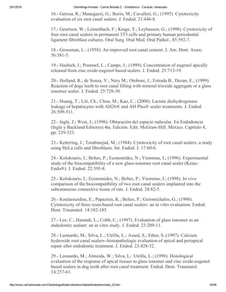 20/1/2016 Odontólogo Invitado ­ Carlos Bóveda Z. ­ Endodoncia ­ Caracas, Venezuela
http://www.carlosboveda.com/Odontologosfolder/odontoinvitadoold/odontoinvitado_23.htm 42/46
16.­ Gerosa, R.; Manegazzi, G.; Borin, M.; Cavalleri, G.; (1995). Cytotoxicity
evaluation of six root canal sealers. J. Endod. 21:446­8.
17.­ Geurtsen, W.; Leinenbach, F.; Krage, T.; Leyhausen, G.; (1998). Cytotoxicity of
four root canal sealers in permanent 3T3 cells and primary human periodontal
ligament fibroblast cultures. Oral Surg. Oral Med. Oral Pathol., 85:592­7.
18.­ Grossman, L.; (1958). An improved root canal cement. J. Am. Dent. Assoc.
56:381­5.
19.­ Hashieh, I.; Pommel, L.; Camps, J.; (1999). Concentration of eugenol apically
released from zinc oxide­eugenol based sealers. J. Endod. 25:713­19.
20.­ Holland, R.; de Souza, V.; Nery M.; Otoboni, J.; Estrada B.; Dezan, E.; (1999).
Reaction of dogs´teeth to root canal filling with mineral trioxide aggregate or a glass
ionomer sealer. J. Endod. 25:728­30.
21.­ Huang, T.; Lili, Ch.; Chou, M.; Kao, C.; (2000). Lactate deshydrogenase
leakage of hepatocytes with AH26® and AH Plus® sealer treatments. J. Endod.
26:509­511.
22.­ Ingle, J.; West, J.; (1996). Obturación del espacio radicular. En Endodoncia
(Ingle y Backland Editores) 4ta. Edición. Edit. McGraw­Hill. México. Capítulo 4,
pp: 239­323.
23.­ Kettering, J.; Torabinejad, M.; (1984). Cytotoxicity of root canal sealers: a study
using HeLa cells and fibroblasts. Int. Endod. J. 17:60­6.
24.­ Kolokouris, I.; Beltes, P.; Economides, N.; Viemmas, I.; (1996). Experimental
study of the biocompatibility of a new glass­ionomer root canal sealer (Ketac­
Endo®). J. Endod. 22:395­8.
25.­ Kolokouris, I.; Economides, N.; Beltes, P.; Viemmas, I.; (1998). In vivo
comparison of the biocompatibility of two root canal sealers implanted into the
subcutaneous connective tissue of rats. J. Endod. 24:82­5.
26.­ Koulaouzidou, E.; Papazisis, K.; Beltes, P.; Geromichalos, G.; (1998).
Cytotoxicity of three resin­based root canal sealers: an in vitro evaluation. Endod.
Dent. Traumatol. 14:182­185.
27.­ Lee, C.; Harandi, L.; Cobb, C.; (1997). Evaluation of glass ionomer as an
endodontic sealant: an in vitro study. J. Endod. 23:209­11.
28.­ Leonardo, M.; Silva, L.; Utrilla, L.; Assed, S.; Ether, S.;(1997). Calcium
hydroxide root canal sealers­­histopathologic evaluation of apical and periapical
repair after endodontic treatment. J. Endod. 23:428­32.
29.­ Leonardo, M.; Almeida, W.; Silva, L,: Utrilla, L.; (1998). Histological
evaluation of the response of apical tissues to glass ionomer and zinc oxide­eugenol
based sealers in dog teeth after root canal treatment. Endod. Dent. Traumatol.
14:257­61.
 