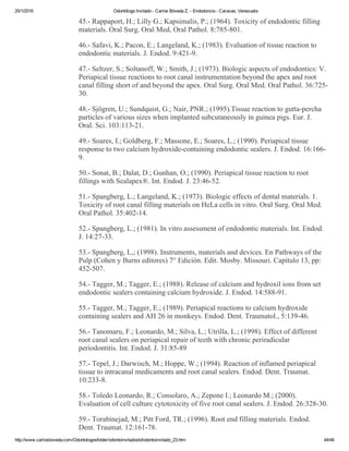 20/1/2016 Odontólogo Invitado ­ Carlos Bóveda Z. ­ Endodoncia ­ Caracas, Venezuela
http://www.carlosboveda.com/Odontologosfolder/odontoinvitadoold/odontoinvitado_23.htm 44/46
45.­ Rappaport, H.; Lilly G.; Kapsimalis, P.; (1964). Toxicity of endodontic filling
materials. Oral Surg. Oral Med, Oral Pathol. 8:785­801.
46.­ Safavi, K.; Pacon, E.; Langeland, K.; (1983). Evaluation of tissue reaction to
endodontic materials. J. Endod. 9:421­9.
47.­ Seltzer, S.; Soltanoff, W.; Smith, J.; (1973). Biologic aspects of endodontics: V.
Periapical tissue reactions to root canal instrumentation beyond the apex and root
canal filling short of and beyond the apex. Oral Surg. Oral Med. Oral Pathol. 36:725­
30.
48.­ Sjögren, U.; Sundquist, G.; Nair, PNR.; (1995).Tissue reaction to gutta­percha
particles of various sizes when implanted subcutaneously in guinea pigs. Eur. J.
Oral. Sci. 103:113­21.
49.­ Soares, I.; Goldberg, F.; Massone, E.; Soares, L.; (1990). Periapical tissue
response to two calcium hydroxide­containing endodontic sealers. J. Endod. 16:166­
9.
50.­ Sonat, B.; Dalat, D.; Gunhan, O.; (1990). Periapical tissue reaction to root
fillings with Sealapex®. Int. Endod. J. 23:46­52.
51.­ Spangberg, L.; Langeland, K.; (1973). Biologic effects of dental materials. 1.
Toxicity of root canal filling materials on HeLa cells in vitro. Oral Surg. Oral Med.
Oral Pathol. 35:402­14.
52.­ Spangberg, L.; (1981). In vitro assessment of endodontic materials. Int. Endod.
J. 14:27­33.
53.­ Spangberg, L,; (1998). Instruments, materials and devices. En Pathways of the
Pulp (Cohen y Burns editores) 7° Edición. Edit. Mosby. Missouri. Capítulo 13, pp:
452­507.
54.­ Tagger, M.; Tagger, E.; (1988). Release of calcium and hydroxil ions from set
endodontic sealers containing calcium hydroxide. J. Endod. 14:588­91.
55.­ Tagger, M.; Tagger, E.; (1989). Periapical reactions to calcium hydroxide
containing sealers and AH 26 in monkeys. Endod. Dent. Traumatol., 5:139­46.
56.­ Tanomaru, F.; Leonardo, M.; Silva, L.; Utrilla, L.; (1998). Effect of different
root canal sealers on periapical repair of teeth with chronic periradicular
periodontitis. Int. Endod. J. 31:85­89
57.­ Tepel, J.; Darwisch, M.; Hoppe, W.; (1994). Reaction of inflamed periapical
tissue to intracanal medicaments and root canal sealers. Endod. Dent. Traumat.
10:233­8.
58.­ Toledo Leonardo, R.; Consolaro, A.; Zepone I.; Leonardo M.; (2000).
Evaluation of cell culture cytotoxicity of five root canal sealers. J. Endod. 26:328­30.
59.­ Torabinejad, M.; Pitt Ford, TR.; (1996). Root end filling materials. Endod.
Dent. Traumat. 12:161­78.
 