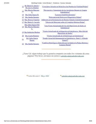 20/1/2016 Odontólogo Invitado ­ Carlos Bóveda Z. ­ Endodoncia ­ Caracas, Venezuela
http://www.carlosboveda.com/Odontologosfolder/odontoinvitadoold/odontoinvitado_23.htm 46/46
12
Dr. Daniel E. García y
Dr. Luis A. Jímenez
"Conceptos Actuales en Relación a las Pruebas de Vitalidad Pulpar"
13
Dra. Maytte Marcano
C.
"Prevención y Tratamiento de los Accidentes Durante la Terapia
Endodóntica"
14 Dra. Edna Jaquez B. "Lesiones EndoPeriodontales"
15 Dra. Sandra Sansano "Relevancia del Dolor en el Diagnóstico Pulpar"
16 Dra. Monica Topalian "Adhesión en la Restauración de Dientes Tratados Endodónticamente"
17 Dra. Maria E. Carvallo "Efectos del Bruxismo sobre el Complejo Dentino­Pulpar"
18
Dra. Edna Jaquez B &
Dra. Maytte Marcano
C.
"Una Visión Actualizada del Uso del Hipoclorito de Sodio en
Endodoncia"
19 Dra. Katherine Medina
"Visión Actualizada de la Irrigación en Endodoncia : Más Allá del
Hipoclorito de Sodio"
20 Dra. Lisette Ramirez "Visión Actualizada de la Radiología en Endodoncia"
21
Dr. Carlos García
Puente
"Estado Actual del Instrumental en Endodoncia ­ Parte I : A Donde
Vamos?"
22 Dra. Sandra Sansano
"Cambios Histológicos Inducidos por la Edad en la Pulpa, Dentina y
Cemento Dental"
  
¿Tiene Ud. algún trabajo que le gustaría compartir con todos los visitantes de estas
páginas? Por favor, envíanos un correo a carlosboveda@carlosboveda.com.
 Carlos Bóveda Z.v Mayo 2002  carlosboveda@carlosboveda.com
 
 