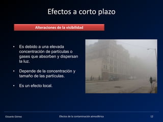 Eduardo Gómez
Efectos a corto plazo
Alteraciones de la visibilidad
• Es debido a una elevada
concentración de partículas o
gases que absorben y dispersan
la luz.
• Depende de la concentración y
tamaño de las partículas.
• Es un efecto local.
12Efectos de la contaminación atmosférica
 